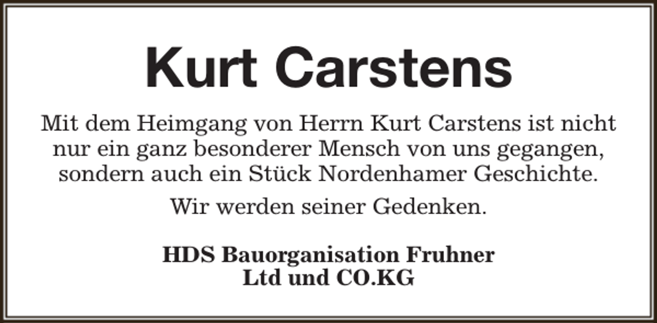 <p>Kurt Carstens<br />Mit dem Heimgang von Herrn Kurt Carstens ist nicht<br />nur ein ganz besonderer Mensch von uns gegangen,<br />sondern auch ein Stück Nordenhamer Geschichte.<br />Wir werden seiner Gedenken.<br />HDS Bauorganisation Fruhner<br />Ltd und CO.KG</p>