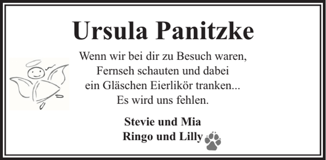 <p>Ursula Panitzke<br />Wenn wir bei dir zu Besuch waren,<br />Fernseh schauten und dabei<br />ein Gläschen Eierlikör tranken...<br />Es wird uns fehlen.<br />Stevie und Mia<br />Ringo und Lilly</p>