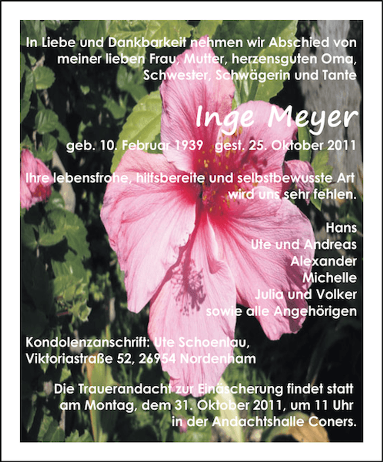 <p>In Liebe und Dankbarkeit nehmen wir Abschied von<br />meiner lieben Frau, Mutter, herzensguten Oma,<br />Schwester, Schwägerin und Tante</p><p>Inge Meyer<br />geb. 10. Februar 1939 gest. 25. Oktober 2011<br />Ihre lebensfrohe, hilfsbereite und selbstbewusste Art<br />wird uns sehr fehlen.<br />Hans<br />Ute und Andreas<br />Alexander<br />Michelle<br />Julia und Volker<br />sowie alle Angehörigen<br />Kondolenzanschrift: Ute Schoenlau,<br />Viktoriastraße 52, 26954 Nordenham<br />Die Trauerandacht zur Einäscherung findet statt<br />am Montag, dem 31. Oktober 2011, um 11 Uhr<br />in der Andachtshalle Coners.</p>