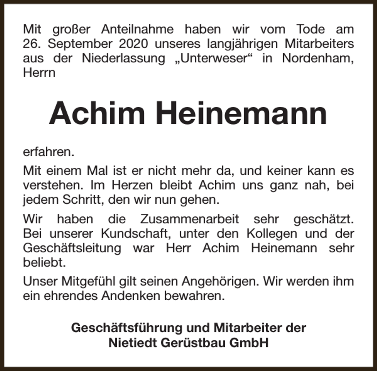 <p>Mit großer Anteilnahme haben wir vom Tode am<br />26. September 2020 unseres langjährigen Mitarbeiters<br />aus der Niederlassung „Unterweser“ in Nordenham,<br />Herrn</p><p>Achim Heinemann<br />erfahren.<br />Mit einem Mal ist er nicht mehr da, und keiner kann es<br />verstehen. Im Herzen bleibt Achim uns ganz nah, bei<br />jedem Schritt, den wir nun gehen.<br />Wir haben die Zusammenarbeit sehr geschätzt.<br />Bei unserer Kundschaft, unter den Kollegen und der<br />Geschäftsleitung war Herr Achim Heinemann sehr<br />beliebt.<br />Unser Mitgefühl gilt seinen Angehörigen. Wir werden ihm<br />ein ehrendes Andenken bewahren.<br />Geschäftsführung und Mitarbeiter der<br />Nietiedt Gerüstbau GmbH</p>