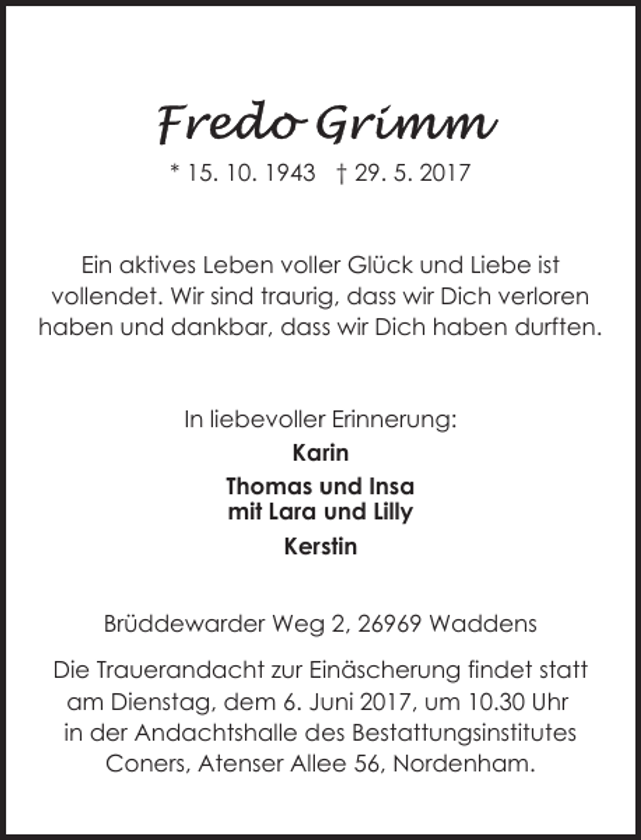 <p>* 15. 10. 1943 † 29. 5. 2017</p>
<p>Ein aktives Leben voller Glück und Liebe ist<br />vollendet. Wir sind traurig, dass wir Dich verloren<br />haben und dankbar, dass wir Dich haben durften.</p>
<p>In liebevoller Erinnerung:<br />Karin<br />Thomas und Insa<br />mit Lara und Lilly<br />Kerstin<br />Brüddewarder Weg 2, 26969 Waddens<br />Die Trauerandacht zur Einäscherung findet statt<br />am Dienstag, dem 6. Juni 2017, um 10.30 Uhr<br />in der Andachtshalle des Bestattungsinstitutes<br />Coners, Atenser Allee 56, Nordenham.</p>