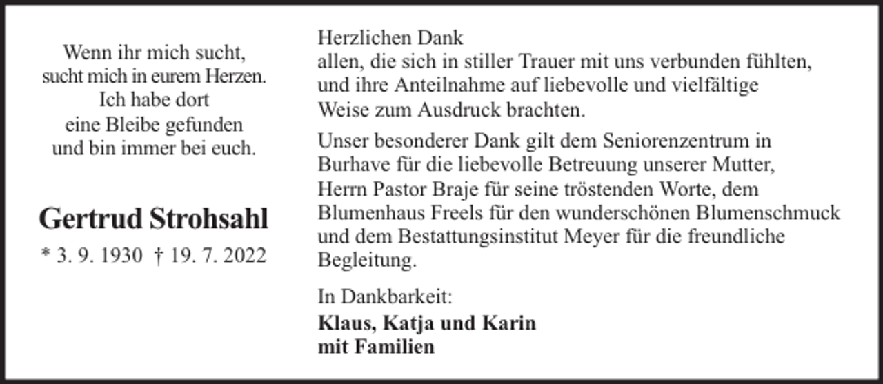 <p>Wenn ihr mich sucht,<br />sucht mich in eurem Herzen.<br />Ich habe dort<br />eine Bleibe gefunden<br />und bin immer bei euch.</p><p>Gertrud Strohsahl<br />* 3. 9. 1930 † 19. 7. 2022</p><p>Herzlichen Dank<br />allen, die sich in stiller Trauer mit uns verbunden fühlten,<br />und ihre Anteilnahme auf liebevolle und vielfältige<br />Weise zum Ausdruck brachten.<br />Unser besonderer Dank gilt dem Seniorenzentrum in<br />Burhave für die liebevolle Betreuung unserer Mutter,<br />Herrn Pastor Braje für seine tröstenden Worte, dem<br />Blumenhaus Freels für den wunderschönen Blumenschmuck<br />und dem Bestattungsinstitut Meyer für die freundliche<br />Begleitung.<br />In Dankbarkeit:<br />Klaus, Katja und Karin<br />mit Familien</p>