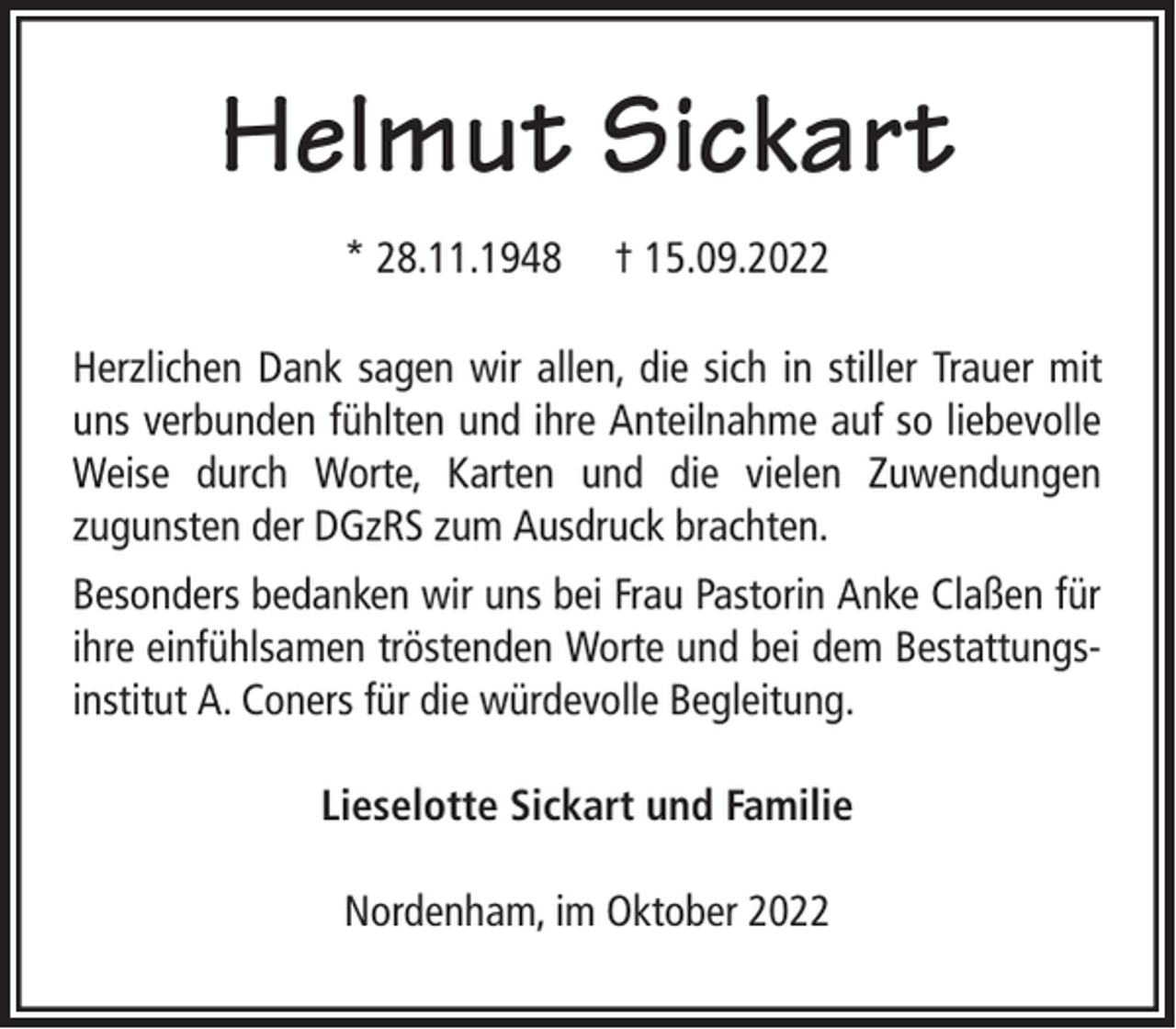 <p>Helmut Sickart<br />* 28.11.1948</p><p>† 15.09.2022</p><p>Herzlichen Dank sagen wir allen, die sich in stiller Trauer mit<br />uns verbunden fühlten und ihre Anteilnahme auf so liebevolle<br />Weise durch Worte, Karten und die vielen Zuwendungen<br />zugunsten der DGzRS zum Ausdruck brachten.<br />Besonders bedanken wir uns bei Frau Pastorin Anke Claßen für<br />ihre einfühlsamen tröstenden Worte und bei dem Bestattungsinstitut A. Coners für die würdevolle Begleitung.<br />Lieselotte Sickart und Familie<br />Nordenham, im Oktober 2022</p>