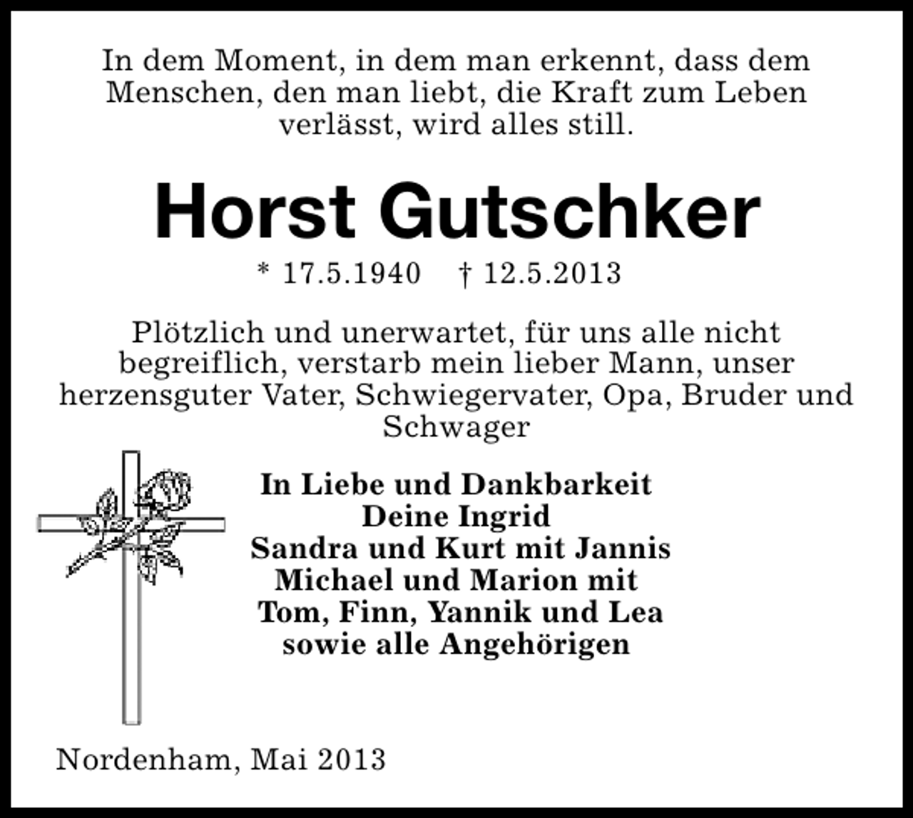 <p>In dem Moment, in dem man erkennt, dass dem<br />Menschen, den man liebt, die Kraft zum Leben<br />verlässt, wird alles still.</p><p>Horst Gutschker<br />* 17.5.1940</p><p>† 12.5.2013</p><p>Plötzlich und unerwartet, für uns alle nicht<br />begreiflich, verstarb mein lieber Mann, unser<br />herzensguter Vater, Schwiegervater, Opa, Bruder und<br />Schwager<br />In Liebe und Dankbarkeit<br />Deine Ingrid<br />Sandra und Kurt mit Jannis<br />Michael und Marion mit<br />Tom, Finn, Yannik und Lea<br />sowie alle Angehörigen<br />Nordenham, Mai 2013</p>