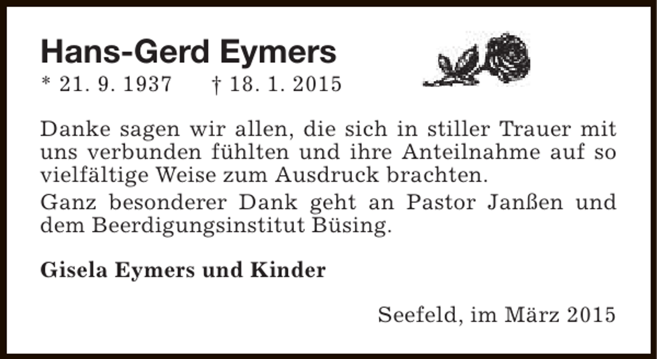 <p>Hans-Gerd Eymers<br />* 21. 9. 1937</p><p>† 18. 1. 2015</p><p>Danke sagen wir allen, die sich in stiller Trauer mit<br />uns verbunden fühlten und ihre Anteilnahme auf so<br />vielfältige Weise zum Ausdruck brachten.<br />Ganz besonderer Dank geht an Pastor Janßen und<br />dem Beerdigungsinstitut Büsing.<br />Gisela Eymers und Kinder<br />Seefeld, im März 2015</p>
