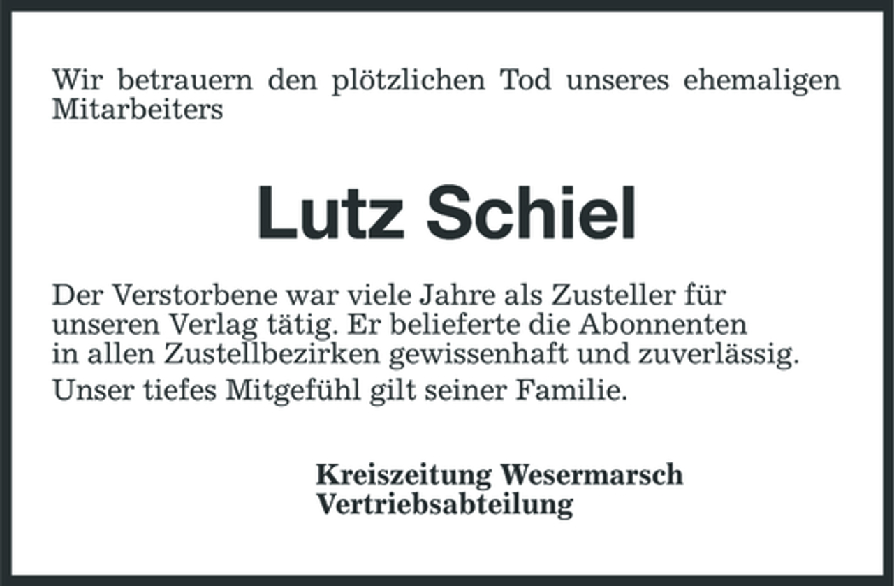 <p>Wir betrauern den plötzlichen Tod unseres ehemaligen Mitarbeiters</p><p>Lutz Schiel<br />Der Verstorbene war viele Jahre als Zusteller für unseren Verlag tätig. Er belieferte die Abonnenten in allen Zustellbezirken gewissenhaft und zuverlässig. Unser tiefes Mitgefühl gilt seiner Familie. Kreiszeitung Wesermarsch Vertriebsabteilung</p>