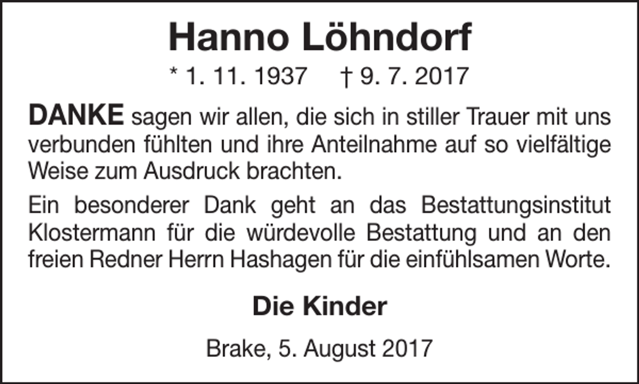 <p>Hanno Löhndorf<br />* 1. 11. 1937</p><p>† 9. 7. 2017</p><p>DANKE sagen wir allen, die sich in stiller Trauer mit uns<br />verbunden fühlten und ihre Anteilnahme auf so vielfältige<br />Weise zum Ausdruck brachten.<br />Ein besonderer Dank geht an das Bestattungsinstitut<br />Klostermann für die würdevolle Bestattung und an den<br />freien Redner Herrn Hashagen für die einfühlsamen Worte.</p><p>Die Kinder<br />Brake, 5. August 2017</p>