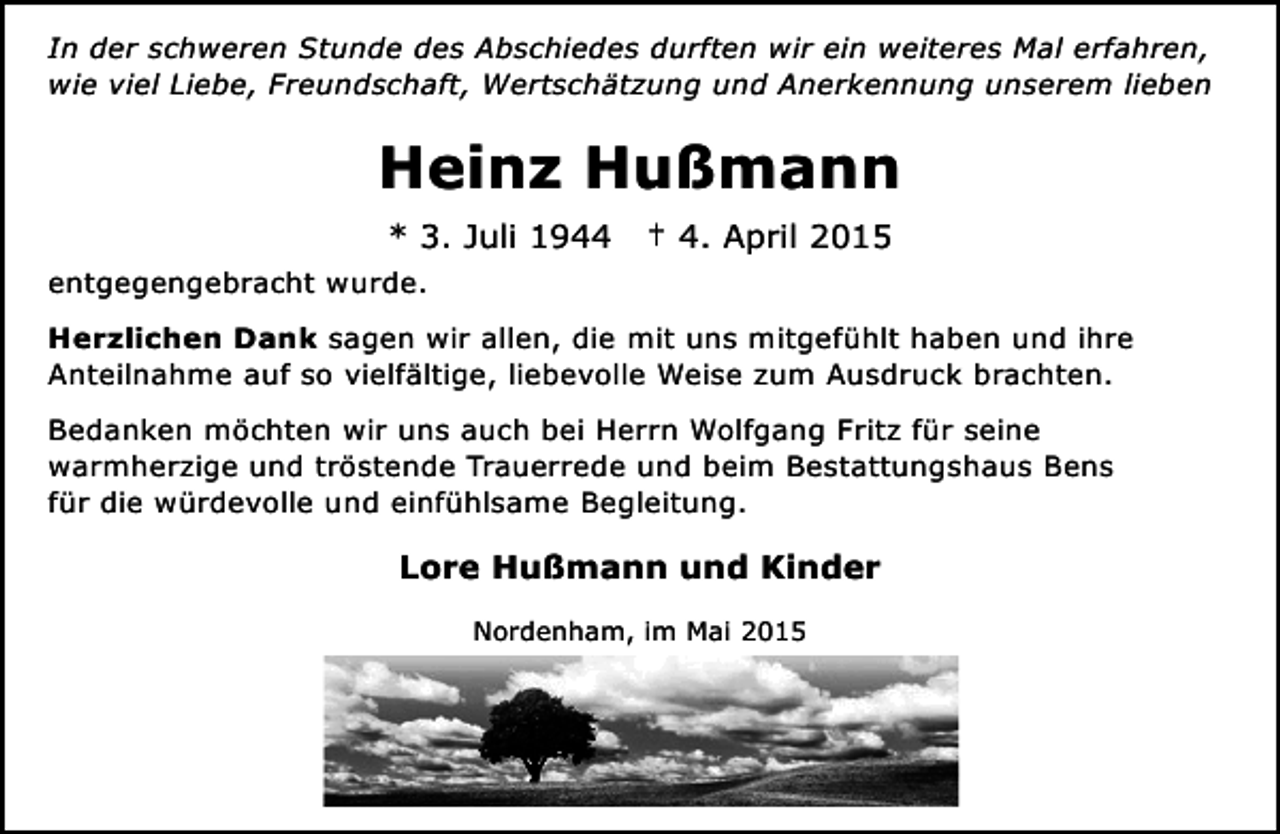 <p>In der schweren Stunde des Abschiedes durften wir ein weiteres Mal erfahren,<br />wie viel Liebe, Freundschaft, Wertschätzung und Anerkennung unserem lieben</p><p>Heinz Hußmann<br />* 3. Juli 1944</p><p>† 4. April 2015</p><p>entgegengebracht wurde.<br />Herzlichen Dank sagen wir allen, die mit uns mitgefühlt haben und ihre<br />Anteilnahme auf so vielfältige, liebevolle Weise zum Ausdruck brachten.<br />Bedanken möchten wir uns auch bei Herrn Wolfgang Fritz für seine<br />warmherzige und tröstende Trauerrede und beim Bestattungshaus Bens<br />für die würdevolle und einfühlsame Begleitung.</p><p>Lore Hußmann und Kinder<br />Nordenham, im Mai 2015</p>
