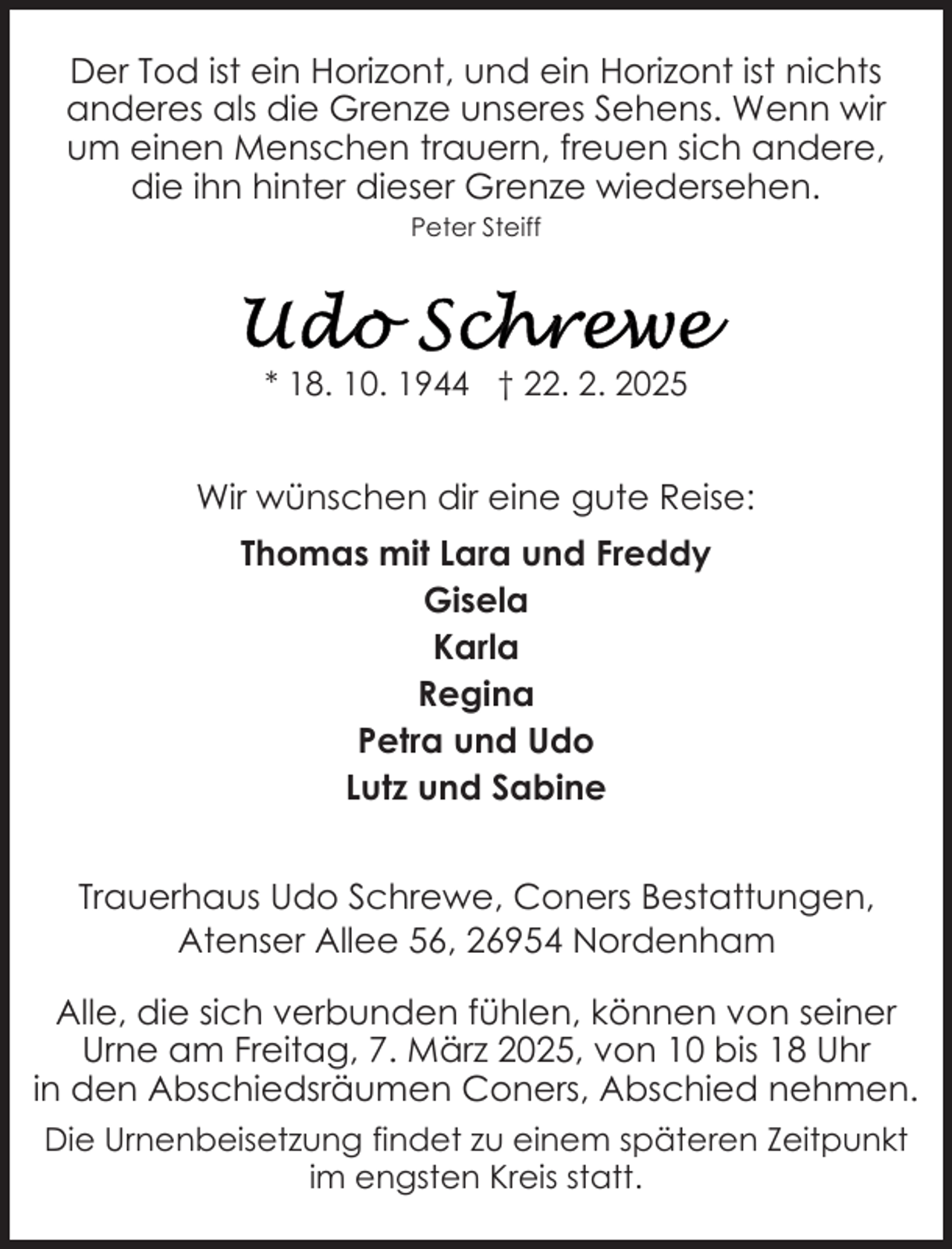 <p>Der Tod ist ein Horizont, und ein Horizont ist nichts<br />anderes als die Grenze unseres Sehens. Wenn wir<br />um einen Menschen trauern, freuen sich andere,<br />die ihn hinter dieser Grenze wiedersehen.<br />Peter Steiff</p>
<p>* 18. 10. 1944 † 22. 2. 2025</p>
<p>Wir wünschen dir eine gute Reise:<br />Thomas mit Lara und Freddy<br />Gisela<br />Karla<br />Regina<br />Petra und Udo<br />Lutz und Sabine<br />Trauerhaus Udo Schrewe, Coners Bestattungen,<br />Atenser Allee 56, 26954 Nordenham<br />Alle, die sich verbunden fühlen, können von seiner<br />Urne am Freitag, 7. März 2025, von 10 bis 18 Uhr<br />in den Abschiedsräumen Coners, Abschied nehmen.<br />Die Urnenbeisetzung findet zu einem späteren Zeitpunkt<br />im engsten Kreis statt.</p>