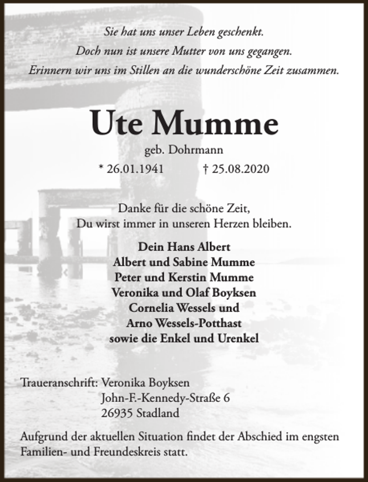 <p>Sie hat uns unser Leben geschenkt.<br />Doch nun ist unsere Mutter von uns gegangen.<br />Erinnern wir uns im Stillen an die wunderschöne Zeit zusammen.</p><p>Ute Mumme<br />geb. Dohrmann</p><p>* 26.01.1941</p><p>† 25.08.2020</p><p>Danke für die schöne Zeit,<br />Du wirst immer in unseren Herzen bleiben.<br />Dein Hans Albert<br />Albert und Sabine Mumme<br />Peter und Kerstin Mumme<br />Veronika und Olaf Boyksen<br />Cornelia Wessels und<br />Arno Wessels-Potthast<br />sowie die Enkel und Urenkel<br />Traueranschrift: Veronika Boyksen<br />John-F.-Kennedy-Straße 6<br />26935 Stadland<br />Aufgrund der aktuellen Situation findet der Abschied im engsten<br />Familien- und Freundeskreis statt.</p>