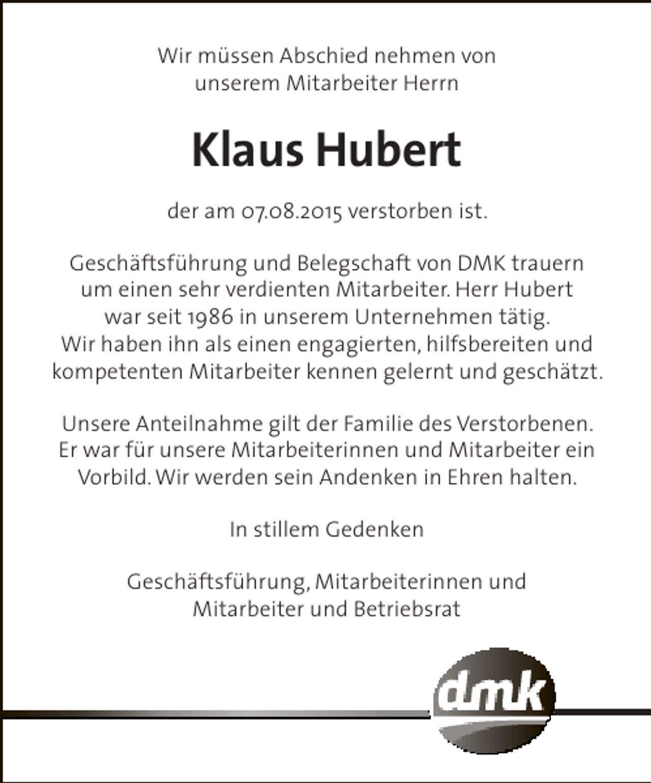 <p>Wir müssen Abschied nehmen von<br />unserem Mitarbeiter Herrn</p><p>Klaus Hubert<br />der am 07.08.2015 verstorben ist.<br />Geschäftsführung und Belegschaft von DMK trauern<br />um einen sehr verdienten Mitarbeiter. Herr Hubert<br />war seit 1986 in unserem Unternehmen tätig.<br />Wir haben ihn als einen engagierten, hilfsbereiten und<br />kompetenten Mitarbeiter kennen gelernt und geschätzt.<br />Unsere Anteilnahme gilt der Familie des Verstorbenen.<br />Er war für unsere Mitarbeiterinnen und Mitarbeiter ein<br />Vorbild. Wir werden sein Andenken in Ehren halten.<br />In stillem Gedenken<br />Geschäftsführung, Mitarbeiterinnen und<br />Mitarbeiter und Betriebsrat</p>