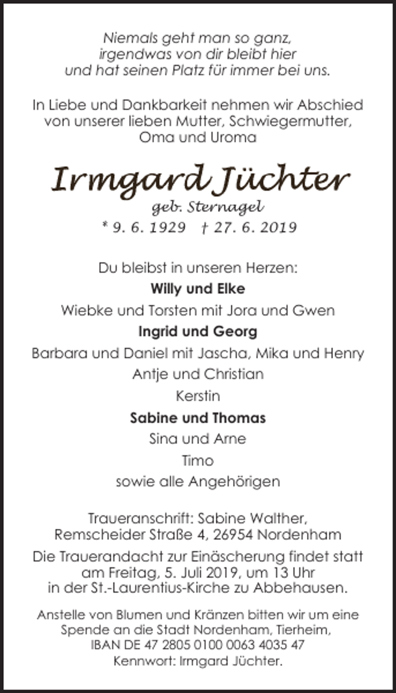 <p>Niemals geht man so ganz,<br />irgendwas von dir bleibt hier<br />und hat seinen Platz für immer bei uns.<br />In Liebe und Dankbarkeit nehmen wir Abschied<br />von unserer lieben Mutter, Schwiegermutter,<br />Oma und Uroma</p><p>geb. Sternagel<br />* 9. 6. 1929</p><p>† 27. 6. 2019</p><p>Du bleibst in unseren Herzen:<br />Willy und Elke<br />Wiebke und Torsten mit Jora und Gwen<br />Ingrid und Georg<br />Barbara und Daniel mit Jascha, Mika und Henry<br />Antje und Christian<br />Kerstin<br />Sabine und Thomas<br />Sina und Arne<br />Timo<br />sowie alle Angehörigen<br />Traueranschrift: Sabine Walther,<br />Remscheider Straße 4, 26954 Nordenham<br />Die Trauerandacht zur Einäscherung findet statt<br />am Freitag, 5. Juli 2019, um 13 Uhr<br />in der St.-Laurentius-Kirche zu Abbehausen.<br />Anstelle von Blumen und Kränzen bitten wir um eine<br />Spende an die Stadt Nordenham, Tierheim,<br />IBAN DE 47 2805 0163 4035 47<br />Kennwort: Irmgard Jüchter.</p>