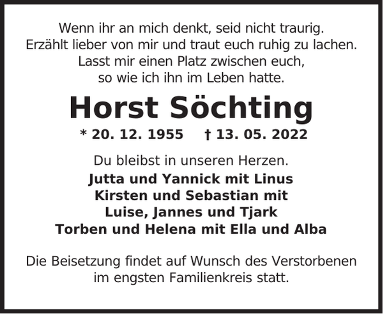 <p>Wenn ihr an mich denkt, seid nicht traurig.<br />Erzählt lieber von mir und traut euch ruhig zu lachen.<br />Lasst mir einen Platz zwischen euch,<br />so wie ich ihn im Leben hatte.</p><p>Horst Söchting<br />* 20. 12. 1955</p><p>† 13. 05. 2022</p><p>Du bleibst in unseren Herzen.<br />Jutta und Yannick mit Linus<br />Kirsten und Sebastian mit<br />Luise, Jannes und Tjark<br />Torben und Helena mit Ella und Alba<br />Die Beisetzung findet auf Wunsch des Verstorbenen<br />im engsten Familienkreis statt.</p>