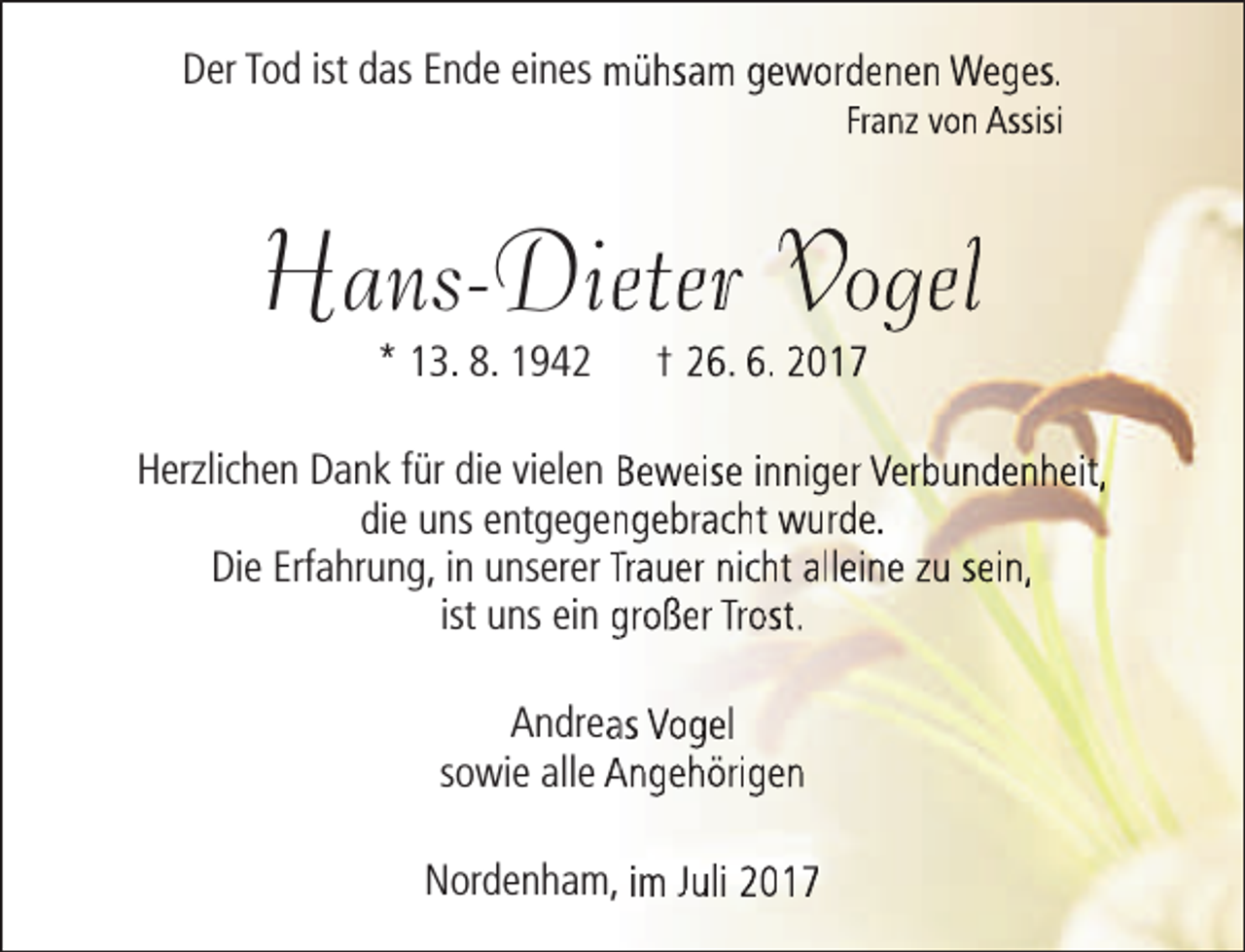 <p>Der Tod ist das Ende eines mühsam gewordenen Weges.</p><p>Franz von Assisi</p><p>Hans-Dieeter Vogel<br />* 13. 8. 1942</p><p>† 26. 6. 2017</p><p>Herzlichen Dank für die vielen Beweise inniger Verbundenheit,<br />die uns entgegenngebracht wurde.<br />Die Erfahrung, in unserer Trauer nicht alleine zu sein,<br />ist uns ein großer Trost.<br />Andreaas Vogel<br />sowie alle Angehörigen<br />Nordenham, im Juli 2017</p>