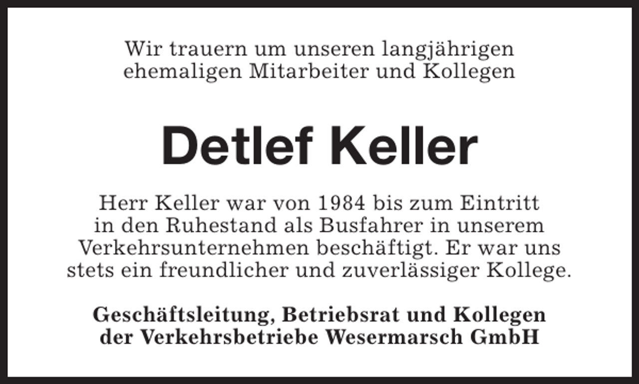 <p>Wir trauern um unseren langjährigen<br />ehemaligen Mitarbeiter und Kollegen</p><p>Detlef Keller<br />Herr Keller war von 1984 bis zum Eintritt<br />in den Ruhestand als Busfahrer in unserem<br />Verkehrsunternehmen beschäftigt. Er war uns<br />stets ein freundlicher und zuverlässiger Kollege.<br />Geschäftsleitung, Betriebsrat und Kollegen<br />der Verkehrsbetriebe Wesermarsch GmbH</p>