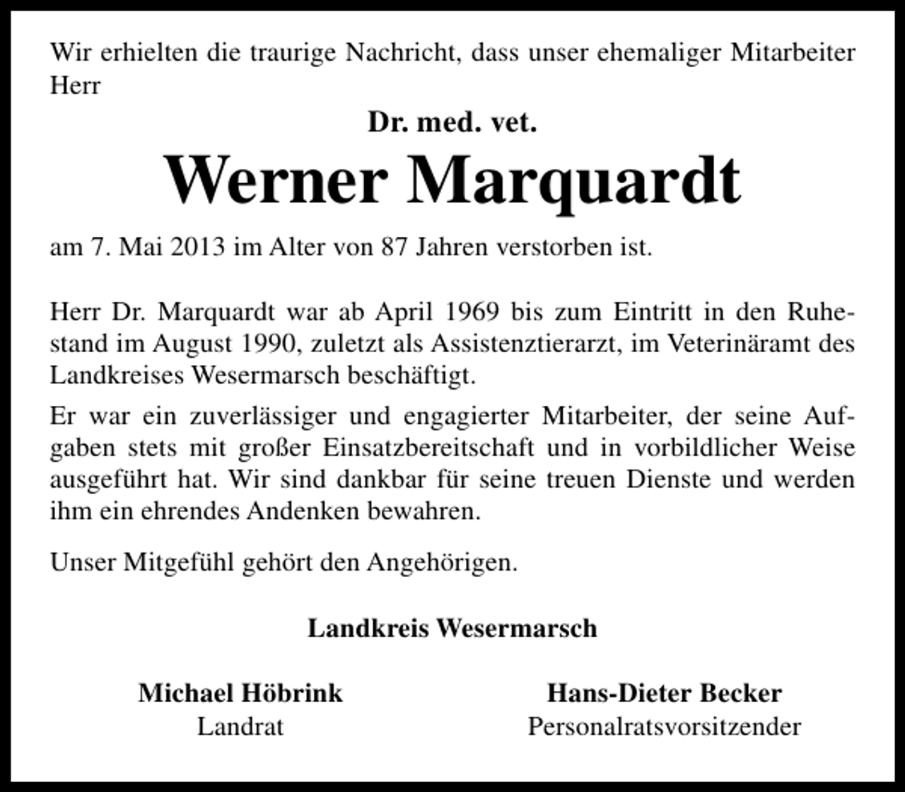 <p>Wir erhielten die traurige Nachricht, dass unser ehemaliger Mitarbeiter<br />Herr</p><p>Dr. med. vet.</p><p>Werner Marquardt<br />am 7. Mai 2013 im Alter von 87 Jahren verstorben ist.<br />Herr Dr. Marquardt war ab April 1969 bis zum Eintritt in den Ruhestand im August 1990, zuletzt als Assistenztierarzt, im Veterinäramt des<br />Landkreises Wesermarsch beschäftigt.<br />Er war ein zuverlässiger und engagierter Mitarbeiter, der seine Aufgaben stets mit großer Einsatzbereitschaft und in vorbildlicher Weise<br />ausgeführt hat. Wir sind dankbar für seine treuen Dienste und werden<br />ihm ein ehrendes Andenken bewahren.<br />Unser Mitgefühl gehört den Angehörigen.<br />Landkreis Wesermarsch<br />Michael Höbrink<br />Landrat</p><p>Hans-Dieter Becker<br />Personalratsvorsitzender</p>