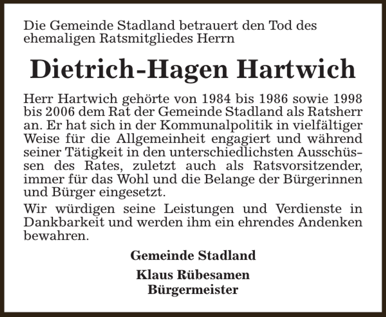 <p>Die Gemeinde Stadland betrauert den Tod des<br />ehemaligen Ratsmitgliedes Herrn</p><p>Dietrich-Hagen Hartwich<br />Herr Hartwich gehörte von 1984 bis 1986 sowie 1998<br />bis 2006 dem Rat der Gemeinde Stadland als Ratsherr<br />an. Er hat sich in der Kommunalpolitik in vielfältiger<br />Weise für die Allgemeinheit engagiert und während<br />seiner Tätigkeit in den unterschiedlichsten Ausschüssen des Rates, zuletzt auch als Ratsvorsitzender,<br />immer für das Wohl und die Belange der Bürgerinnen<br />und Bürger eingesetzt.<br />Wir würdigen seine Leistungen und Verdienste in<br />Dankbarkeit und werden ihm ein ehrendes Andenken<br />bewahren.<br />Gemeinde Stadland<br />Klaus Rübesamen<br />Bürgermeister</p>