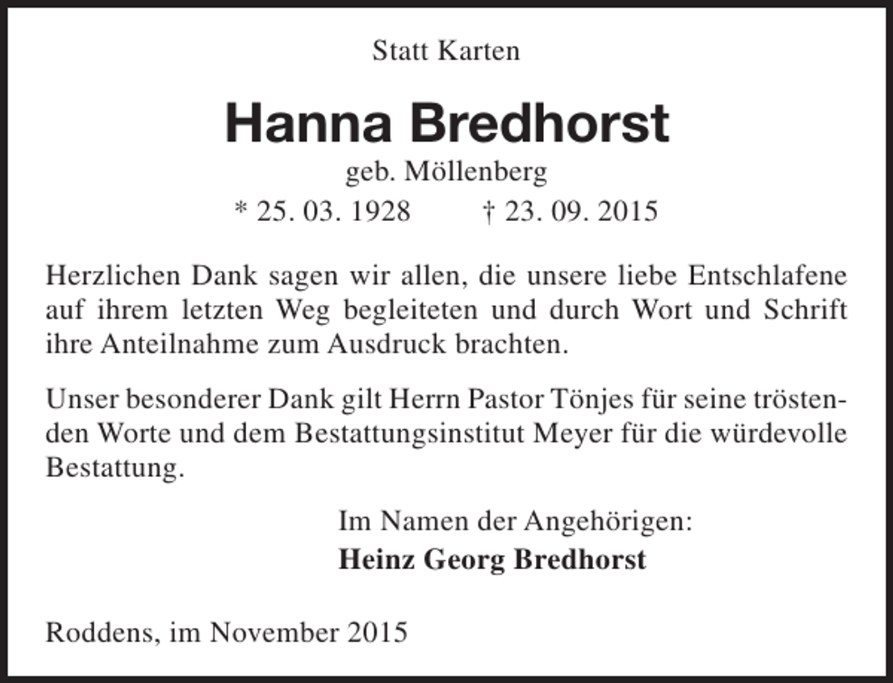 <p>Statt Karten</p><p>Hanna Bredhorst<br />geb. Möllenberg<br />* 25. 03. 1928<br />† 23. 09. 2015</p><p>Herzlichen Dank sagen wir allen, die unsere liebe Entschlafene<br />auf ihrem letzten Weg begleiteten und durch Wort und Schrift<br />ihre Anteilnahme zum Ausdruck brachten.<br />Unser besonderer Dank gilt Herrn Pastor Tönjes für seine tröstenden Worte und dem Bestattungsinstitut Meyer für die würdevolle<br />Bestattung.<br />Im Namen der Angehörigen:<br />Heinz Georg Bredhorst<br />Roddens, im November 2015</p>