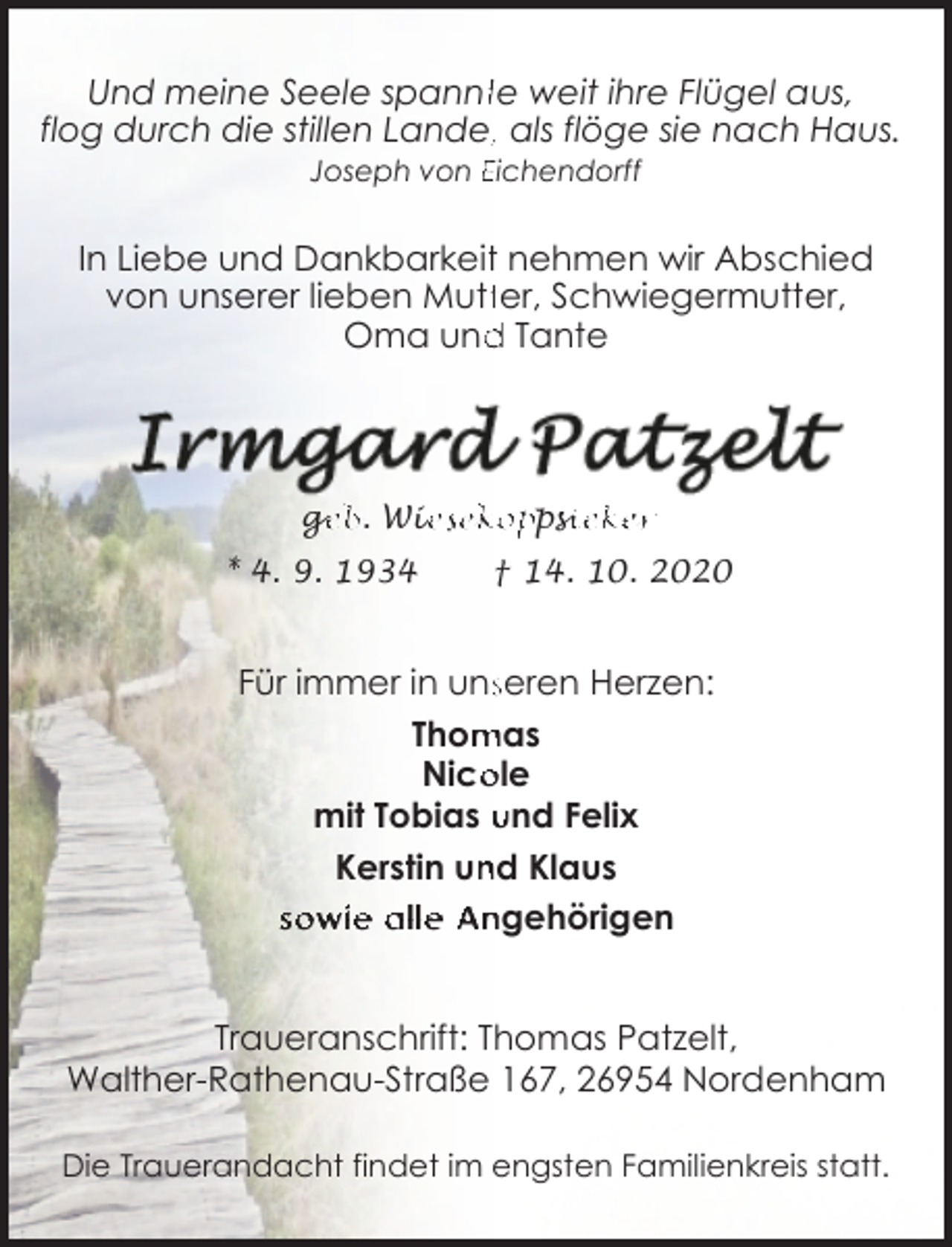 <p>Und meine Seele spanntte weit ihre Flügel aus,<br />flog durch die stillen Lande,, als flöge sie nach Haus.<br />Joseph von Eichendorff</p><p>In Liebe und Dankbarkeitt nehmen wir Abschied<br />von unserer lieben Muttter, Schwiegermutter,<br />Oma und<br />d Tante</p><p>ge<br />g<br />eb. Wie<br />iesekoppsi<br />sieker</p><p>* 4. 9. 1934</p><p>† 14. 10. 2020</p><p>Für immer in unsseren Herzen:<br />mas<br />Thom<br />ole<br />Nico<br />mit Tobias und Felix<br />nd Klaus<br />Kerstin un<br />sowie alle Angehörigen<br />Traueranschrift: Thomas Patzelt,<br />Walther-Rathenau-Straße 167, 26954 Nordenham<br />Die Trauerandacht findet im engsten Familienkreis statt.</p>