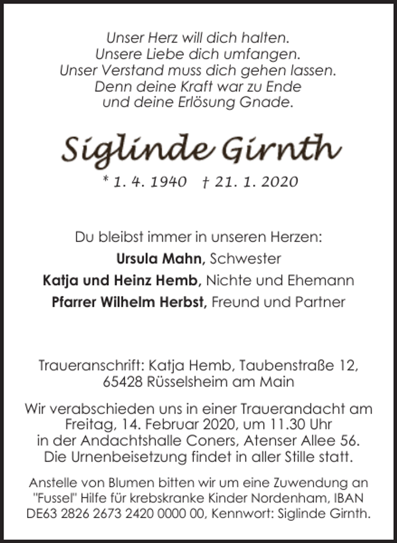 <p>Unser Herz will dich halten.<br />Unsere Liebe dich umfangen.<br />Unser Verstand muss dich gehen lassen.<br />Denn deine Kraft war zu Ende<br />und deine Erlösung Gnade.</p>
<p>* 1. 4. 1940</p>
<p>† 21. 1. 2020</p>
<p>Du bleibst immer in unseren Herzen:<br />Ursula Mahn, Schwester<br />Katja und Heinz Hemb, Nichte und Ehemann<br />Pfarrer Wilhelm Herbst, Freund und Partner</p>
<p>Traueranschrift: Katja Hemb, Taubenstraße 12,<br />65428 Rüsselsheim am Main<br />Wir verabschieden uns in einer Trauerandacht am<br />Freitag, 14. Februar 2020, um 11.30 Uhr<br />in der Andachtshalle Coners, Atenser Allee 56.<br />Die Urnenbeisetzung findet in aller Stille statt.<br />Anstelle von Blumen bitten wir um eine Zuwendung an<br />"Fussel" Hilfe für krebskranke Kinder Nordenham, IBAN<br />DE63 2873 2420, Kennwort: Siglinde Girnth.</p>