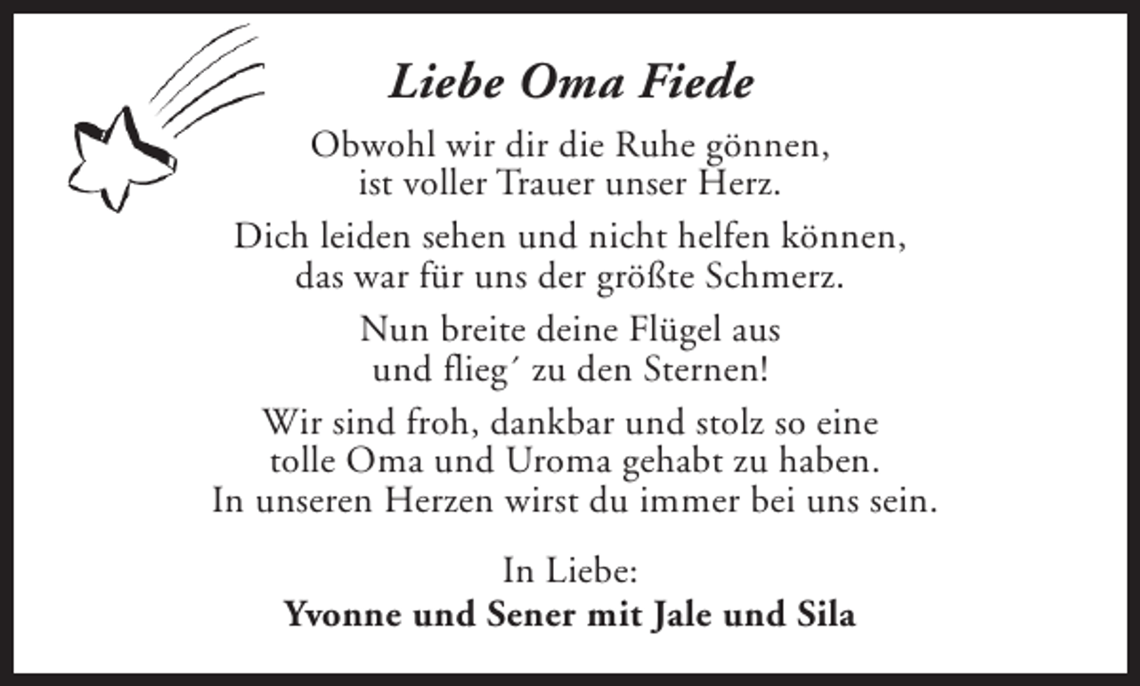 <p>Liebe Oma Fiede<br />Obwohl wir dir die Ruhe gönnen,<br />ist voller Trauer unser Herz.<br />Dich leiden sehen und nicht helfen können,<br />das war für uns der größte Schmerz.<br />Nun breite deine Flügel aus<br />und flieg´ zu den Sternen!<br />Wir sind froh, dankbar und stolz so eine<br />tolle Oma und Uroma gehabt zu haben.<br />In unseren Herzen wirst du immer bei uns sein.<br />In Liebe:<br />Yvonne und Sener mit Jale und Sila</p>