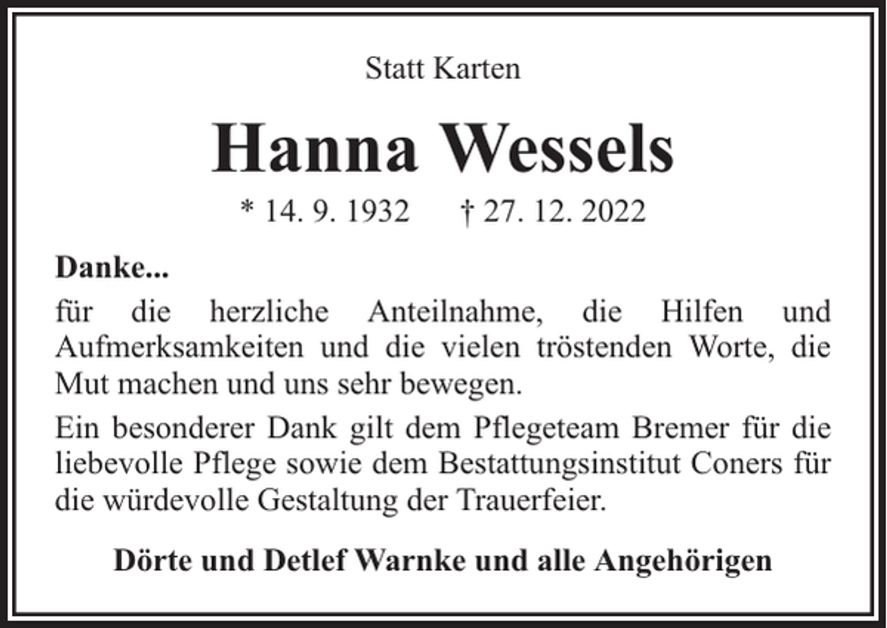 <p>Statt Karten</p><p>Hanna Wessels<br />* 14. 9. 1932</p><p>† 27. 12. 2022</p><p>Danke...<br />für die herzliche Anteilnahme, die Hilfen und<br />Aufmerksamkeiten und die vielen tröstenden Worte, die<br />Mut machen und uns sehr bewegen.<br />Ein besonderer Dank gilt dem Pflegeteam Bremer für die<br />liebevolle Pflege sowie dem Bestattungsinstitut Coners für<br />die würdevolle Gestaltung der Trauerfeier.<br />Dörte und Detlef Warnke und alle Angehörigen</p>