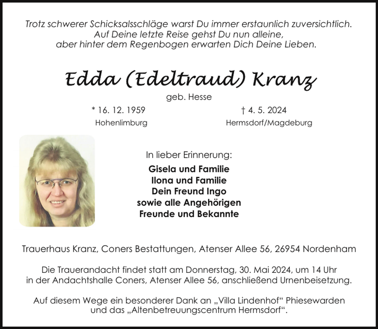 <p>Trotz schwerer Schicksalsschläge warst Du immer erstaunlich zuversichtlich.<br />Auf Deine letzte Reise gehst Du nun alleine,<br />aber hinter dem Regenbogen erwarten Dich Deine Lieben.</p><p>geb. Hesse<br />* 16. 12. 1959</p><p>† 4. 5. 2024</p><p>Hohenlimburg</p><p>Hermsdorf/Magdeburg</p><p>In lieber Erinnerung:<br />Gisela und Familie<br />Ilona und Familie<br />Dein Freund Ingo<br />sowie alle Angehörigen<br />Freunde und Bekannte<br />Trauerhaus Kranz, Coners Bestattungen, Atenser Allee 56, 26954 Nordenham<br />Die Trauerandacht findet statt am Donnerstag, 30. Mai 2024, um 14 Uhr<br />in der Andachtshalle Coners, Atenser Allee 56, anschließend Urnenbeisetzung.<br />Auf diesem Wege ein besonderer Dank an „Villa Lindenhof“ Phiesewarden<br />und das „Altenbetreuungscentrum Hermsdorf“.</p>