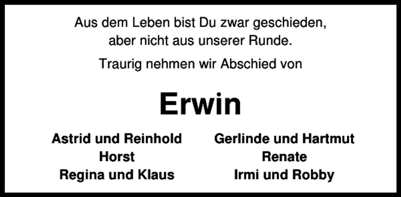 <p>Aus dem Leben bist Du zwar geschieden,<br />aber nicht aus unserer Runde.<br />Traurig nehmen wir Abschied von</p><p>Erwin<br />Astrid und Reinhold<br />Horst<br />Regina und Klaus</p><p>Gerlinde und Hartmut<br />Renate<br />Irmi und Robby</p>