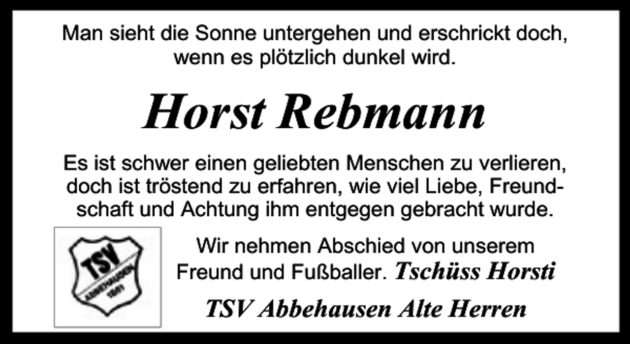 <p>Man sieht die Sonne untergehen und erschrickt doch,<br />wenn es plötzlich dunkel wird.</p><p>Horst Rebmann<br />Es ist schwer einen geliebten Menschen zu verlieren,<br />doch ist tröstend zu erf<br />r ahren, wie viel Liebe, Freundschaft und Achtung ihm entgegen gebracht wurde.<br />Wir nehmen Abschied von unserem<br />Freund und Fußballer. Tschüss Horsti</p><p>TSV Abbehausen Alte Herren</p>