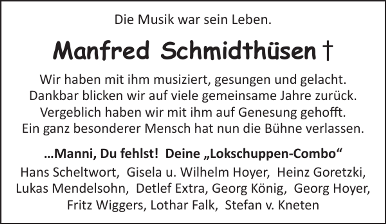 <p>Die Musik war sein Leben.</p><p>Manfred Schmidthüsen †<br />Wir haben mit ihm musiziert, gesungen und gelacht.<br />Dankbar blicken wir auf viele gemeinsame Jahre zurück.<br />Vergeblich haben wir mit ihm auf Genesung gehofft.<br />Ein ganz besonderer Mensch hat nun die Bühne verlassen.<br />…Manni, Du fehlst! Deine „Lokschuppen-Combo“<br />Hans Scheltwort, Gisela u. Wilhelm Hoyer, Heinz Goretzki,<br />Lukas Mendelsohn, Detlef Extra, Georg König, Georg Hoyer,<br />Fritz Wiggers, Lothar Falk, Stefan v. Kneten</p>