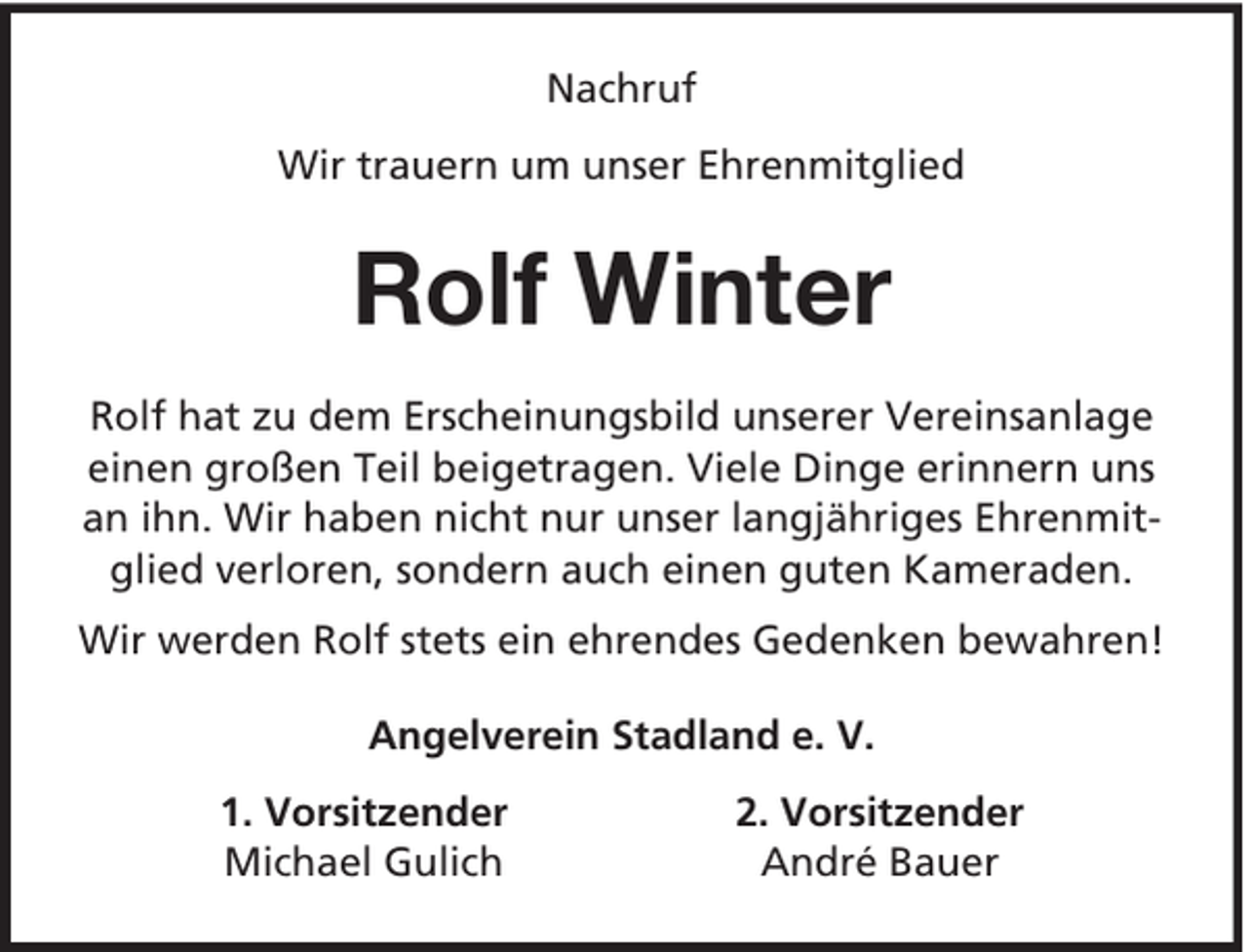 <p>Nachruf<br />Wir trauern um unser Ehrenmitglied</p><p>Rolf Winter<br />Rolf hat zu dem Erscheinungsbild unserer Vereinsanlage<br />einen großen Teil beigetragen. Viele Dinge erinnern uns<br />an ihn. Wir haben nicht nur unser langjähriges Ehrenmitglied verloren, sondern auch einen guten Kameraden.<br />Wir werden Rolf stets ein ehrendes Gedenken bewahren!<br />Angelverein Stadland e. V.<br />1. Vorsitzender<br />Michael Gulich</p><p>2. Vorsitzender<br />André Bauer</p>