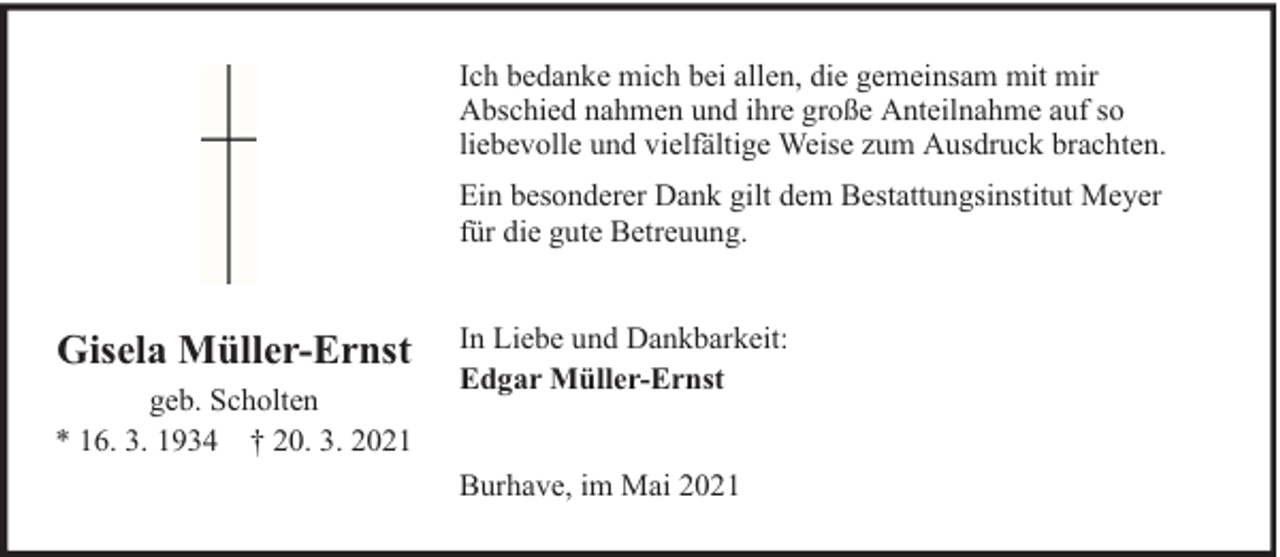 <p>Ich bedanke mich bei allen, die gemeinsam mit mir<br />Abschied nahmen und ihre große Anteilnahme auf so<br />liebevolle und vielfältige Weise zum Ausdruck brachten.<br />Ein besonderer Dank gilt dem Bestattungsinstitut Meyer<br />für die gute Betreuung.</p><p>Gisela Müller-Ernst<br />geb. Scholten<br />* 16. 3. 1934 † 20. 3. 2021</p><p>In Liebe und Dankbarkeit:<br />Edgar Müller-Ernst<br />Burhave, im Mai 2021</p>