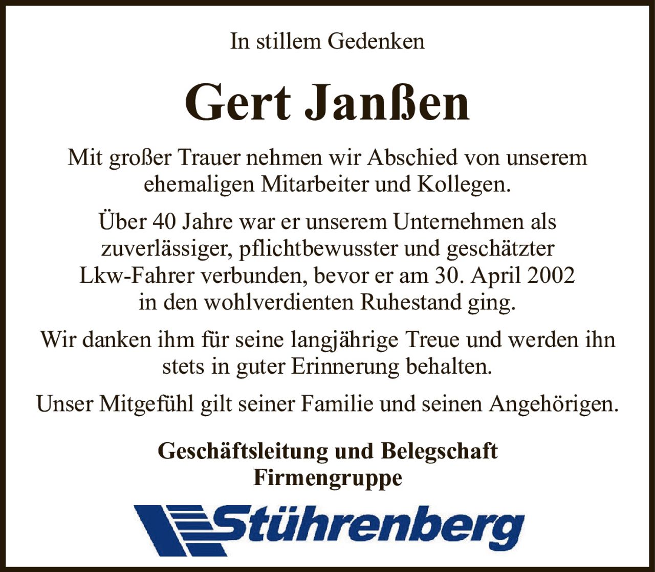 Gert JanßenIn stillem GedenkenGeschäftsleitung und BelegschaftFirmengruppeMit großer Trauer nehmen wir Abschied von unseremehemaligen Mitarbeiter und Kollegen.Über 40 Jahre war er unserem Unternehmen alszuverlässiger, pflichtbewusster und geschätzterLkw-Fahrer verbunden, bevor er am 30. April 2002in den wohlverdienten Ruhestand ging.Wir danken ihm für seine langjährige Treue und werden ihn stets in guter Erinnerung behalten.Unser Mitgefühl gilt seiner Familie und seinen Angehörigen.