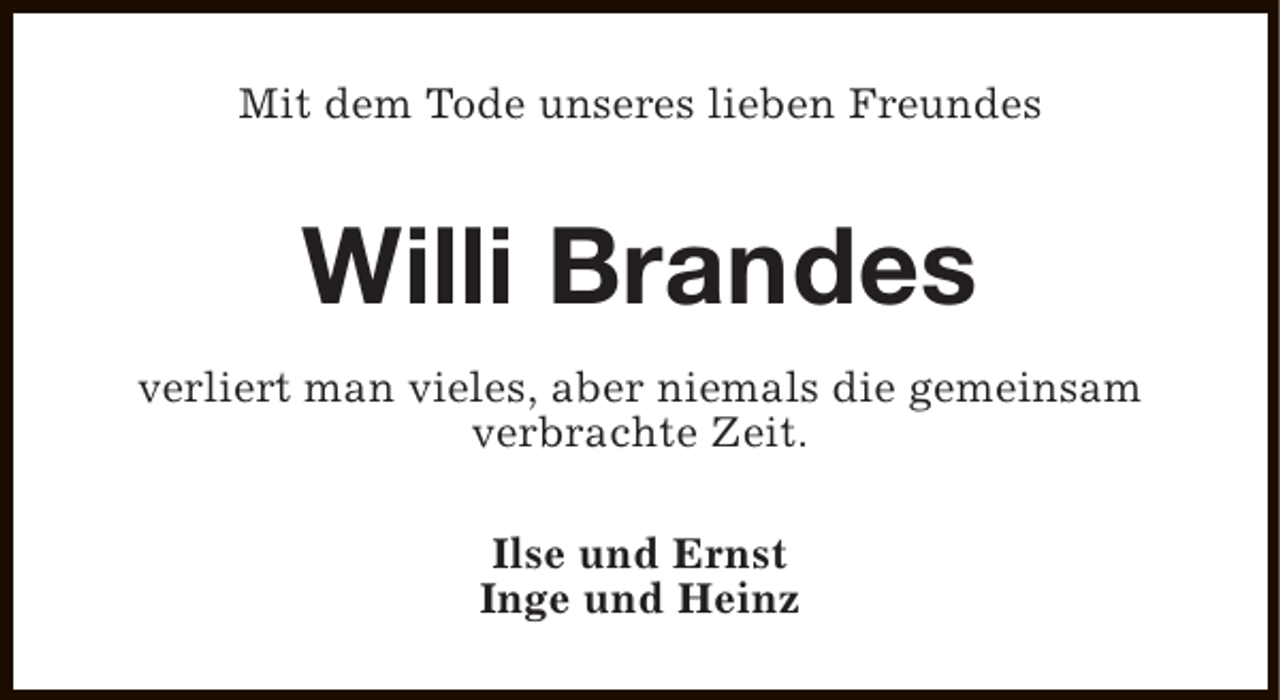 <p>Mit dem Tode unseres lieben Freundes</p><p>Willi Brandes<br />verliert man vieles, aber niemals die gemeinsam<br />verbrachte Zeit.<br />Ilse und Ernst<br />Inge und Heinz</p>