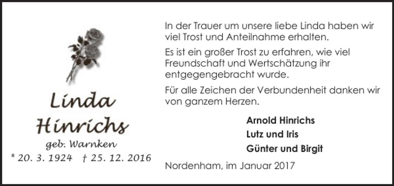 <p>In der Trauer um unsere liebe Linda haben wir<br />viel Trost und Anteilnahme erhalten.<br />Es ist ein großer Trost zu erfahren, wie viel<br />Freundschaft und Wertschätzung ihr<br />entgegengebracht wurde.<br />Für alle Zeichen der Verbundenheit danken wir<br />von ganzem Herzen.</p><p>geb. Warnken<br />* 20. 3. 1924</p><p>† 25. 12. 2016</p><p>Arnold Hinrichs<br />Lutz und Iris<br />Günter und Birgit<br />Nordenham, im Januar 2017</p>
