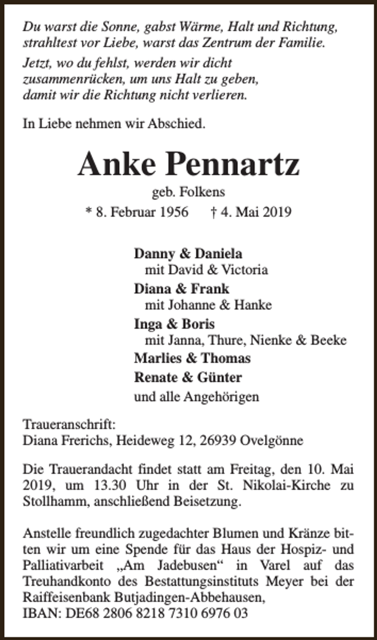 <p>Du warst die Sonne, gabst Wärme, Halt und Richtung,<br />strahltest vor Liebe, warst das Zentrum der Familie.<br />Jetzt, wo du fehlst, werden wir dicht<br />zusammenrücken, um uns Halt zu geben,<br />damit wir die Richtung nicht verlieren.<br />In Liebe nehmen wir Abschied.</p><p>Anke Pennartz<br />geb. Folkens<br />* 8. Februar 1956<br />† 4. Mai 2019</p><p>Danny &amp; Daniela<br />mit David &amp; Victoria<br />Diana &amp; Frank<br />mit Johanne &amp; Hanke<br />Inga &amp; Boris<br />mit Janna, Thure, Nienke &amp; Beeke<br />Marlies &amp; Thomas<br />Renate &amp; Günter<br />und alle Angehörigen<br />Traueranschrift:<br />Diana Frerichs, Heideweg 12, 26939 Ovelgönne<br />Die Trauerandacht findet statt am Freitag, den 10. Mai<br />2019, um 13.30 Uhr in der St. Nikolai-Kirche zu<br />Stollhamm, anschließend Beisetzung.<br />Anstelle freundlich zugedachter Blumen und Kränze bitten wir um eine Spende für das Haus der Hospiz- und<br />Palliativarbeit „Am Jadebusen“ in Varel auf das<br />Treuhandkonto des Bestattungsinstituts Meyer bei der<br />Raiffeisenbank Butjadingen-Abbehausen,<br />IBAN: DE68 2806 8218 7310 6976 03</p>