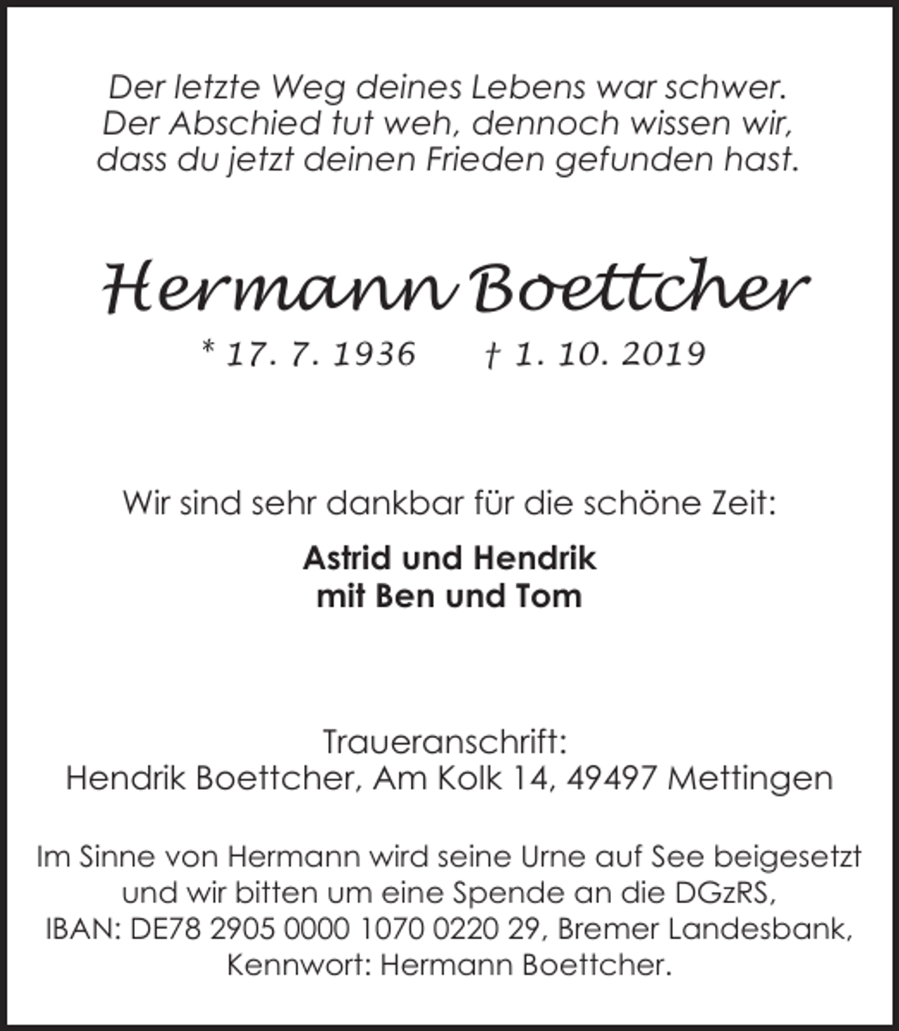 <p>Der letzte Weg deines Lebens war schwer.<br />Der Abschied tut weh, dennoch wissen wir,<br />dass du jetzt deinen Frieden gefunden hast.</p><p>Hermann Boettcher<br />* 17. 7. 1936</p><p>† 1. 10. 2019</p><p>Wir sind sehr dankbar für die schöne Zeit:<br />Astrid und Hendrik<br />mit Ben und Tom</p><p>Traueranschrift:<br />Hendrik Boettcher, Am Kolk 14, 49497 Mettingen<br />Im Sinne von Hermann wird seine Urne auf See beigesetzt<br />und wir bitten um eine Spende an die DGzRS,<br />IBAN: DE78 2905 0000 107220 29, Bremer Landesbank,<br />Kennwort: Hermann Boettcher.</p>