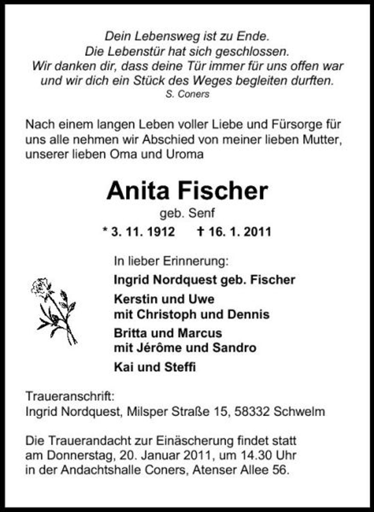 <p>Dein Lebensweg ist zu Ende. Die Lebenstür hat sich geschlossen. Wir danken dir, dass deine Tür immer für uns offen war und wir dich ein Stück des Weges begleiten durften.<br />S. Coners</p><p>Nach einem langen Leben voller Liebe und Fürsorge für uns alle nehmen wir Abschied von meiner lieben Mutter, unserer lieben Oma und Uroma</p><p>Anita Fischer<br />geb. Senf * 3. 11. 1912 16. 1. 2011 In lieber Erinnerung: Ingrid Nordquest geb. Fischer Kerstin und Uwe mit Christoph und Dennis Britta und Marcus mit Jérôme und Sandro Kai und Steffi Traueranschrift: Ingrid Nordquest, Milsper Straße 15, 58332 Schwelm Die Trauerandacht zur Einäscherung findet statt am Donnerstag, 20. Januar 2011, um 14.30 Uhr in der Andachtshalle Coners, Atenser Allee 56.</p>