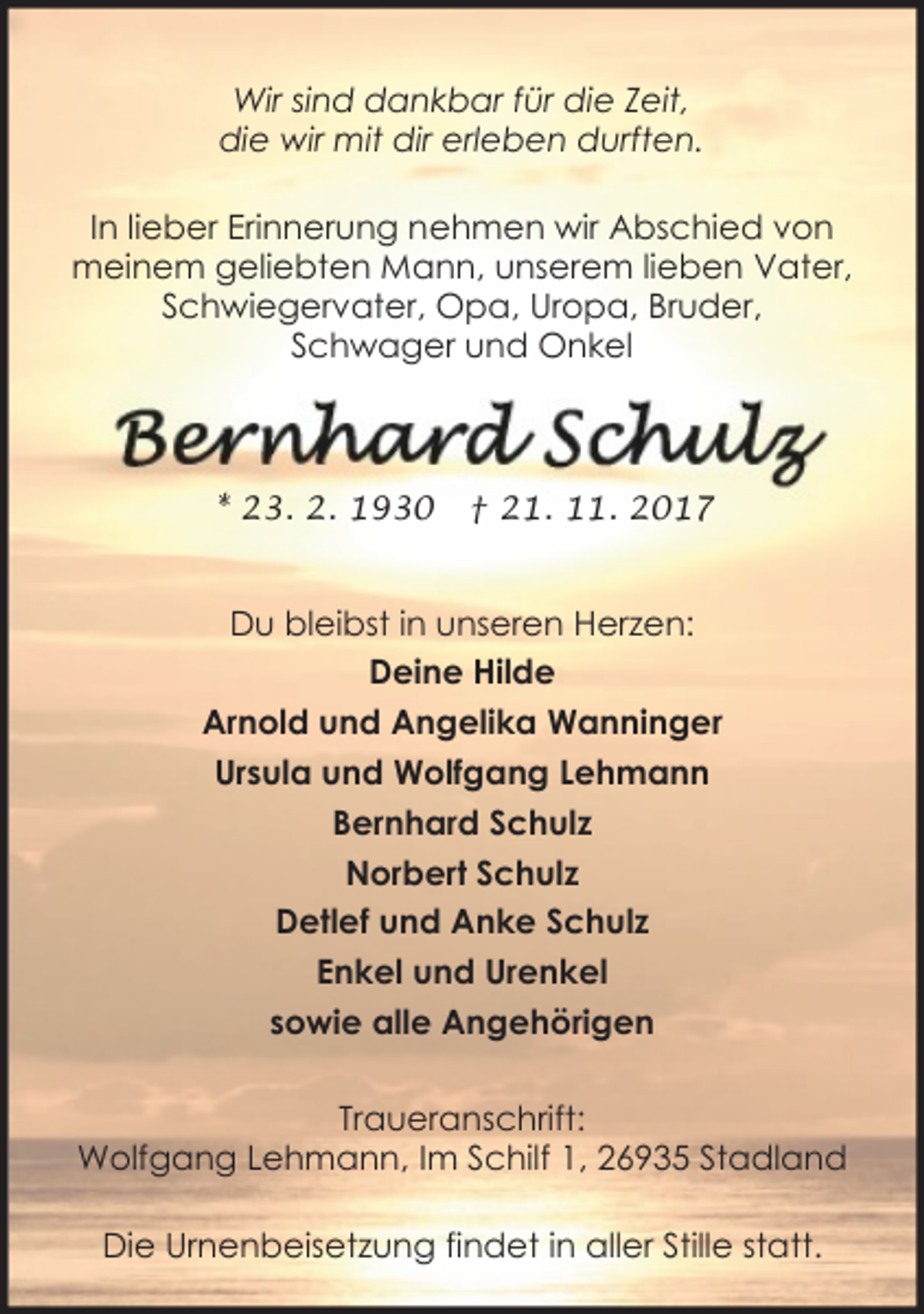 <p>Wir sind dankbar für die Zeit,<br />die wir mit dir erleben durften.<br />In lieber Erinnerung nehmen wir Abschied von<br />meinem geliebten Mann, unserem lieben Vater,<br />Schwiegervater, Opa, Uropa, Bruder,<br />Schwager und Onkel</p><p>* 23. 2. 1930</p><p>† 21. 11. 2017</p><p>Du bleibst in unseren Herzen:<br />Deine Hilde<br />Arnold und Angelika Wanninger<br />Ursula und Wolfgang Lehmann<br />Bernhard Schulz<br />Norbert Schulz<br />Detlef und Anke Schulz<br />Enkel und Urenkel<br />sowie alle Angehörigen<br />Traueranschrift:<br />Wolfgang Lehmann, Im Schilf 1, 26935 Stadland<br />Die Urnenbeisetzung findet in aller Stille statt.</p>