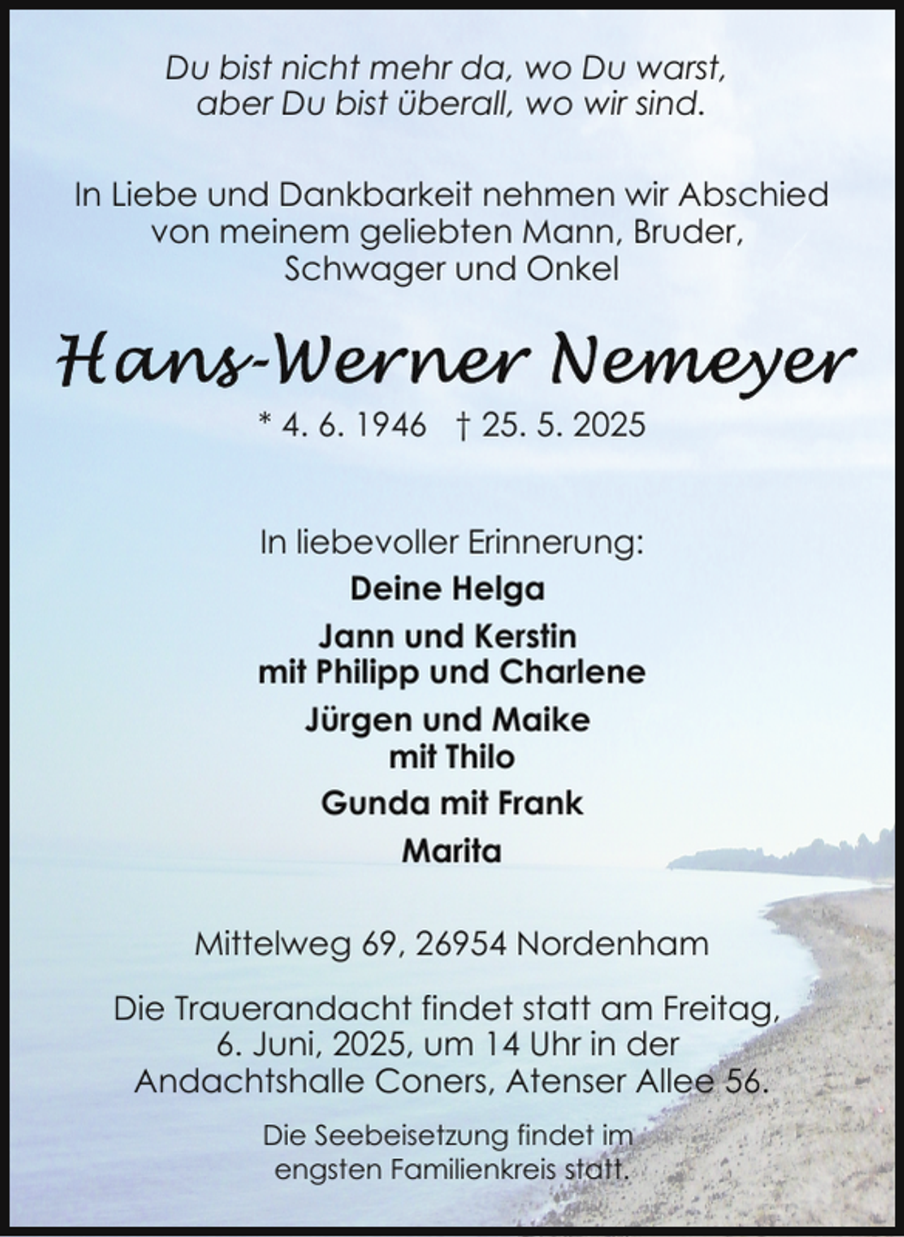 <p>Du bist nicht mehr da, wo Du warst,<br />aber Du bist überall, wo wir sind.<br />In Liebe und Dankbarkeit nehmen wir Abschied<br />von meinem geliebten Mann, Bruder,<br />Schwager und Onkel</p><p>* 4. 6. 1946 † 25. 5. 2025<br />In liebevoller Erinnerung:<br />Deine Helga<br />Jann und Kerstin<br />mit Philipp und Charlene<br />Jürgen und Maike<br />mit Thilo<br />Gunda mit Frank<br />Marita<br />Mittelweg 69, 26954 Nordenham<br />Die Trauerandacht findet statt am Freitag,<br />6. Juni, 2025, um 14 Uhr in der<br />Andachtshalle Coners, Atenser Allee 56.<br />Die Seebeisetzung findet im<br />engsten Familienkreis statt.</p>