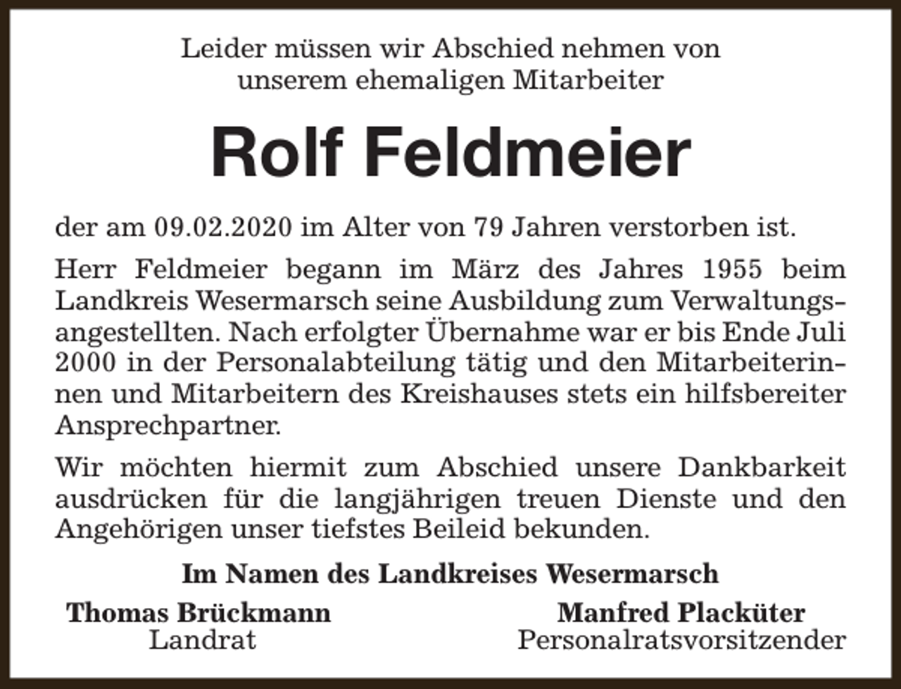 <p>Leider müssen wir Abschied nehmen von<br />unserem ehemaligen Mitarbeiter</p><p>Rolf Feldmeier<br />der am 09.02.2020 im Alter von 79 Jahren verstorben ist.<br />Herr Feldmeier begann im März des Jahres 1955 beim<br />Landkreis Wesermarsch seine Ausbildung zum Verwaltungsangestellten. Nach erfolgter Übernahme war er bis Ende Juli<br />2000 in der Personalabteilung tätig und den Mitarbeiterinnen und Mitarbeitern des Kreishauses stets ein hilfsbereiter<br />Ansprechpartner.<br />Wir möchten hiermit zum Abschied unsere Dankbarkeit<br />ausdrücken für die langjährigen treuen Dienste und den<br />Angehörigen unser tiefstes Beileid bekunden.<br />Im Namen des Landkreises Wesermarsch<br />Thomas Brückmann<br />Manfred Placküter<br />Landrat<br />Personalratsvorsitzender</p>