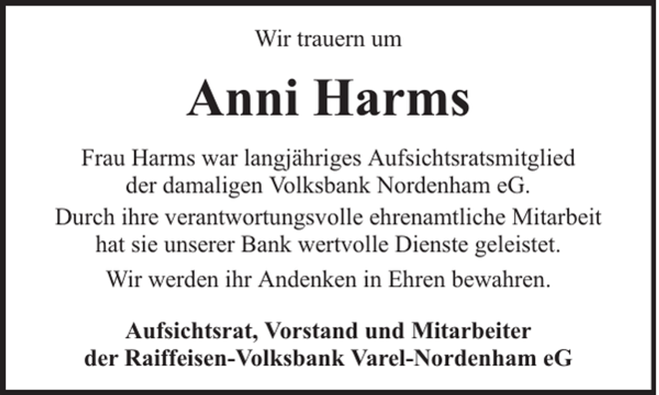 <p>Wir trauern um</p><p>Anni Harms<br />Frau Harms war langjähriges Aufsichtsratsmitglied<br />der damaligen Volksbank Nordenham eG.<br />Durch ihre verantwortungsvolle ehrenamtliche Mitarbeit<br />hat sie unserer Bank wertvolle Dienste geleistet.<br />Wir werden ihr Andenken in Ehren bewahren.<br />Aufsichtsrat, Vorstand und Mitarbeiter<br />der Raiffeisen-Volksbank Varel-Nordenham eG</p>