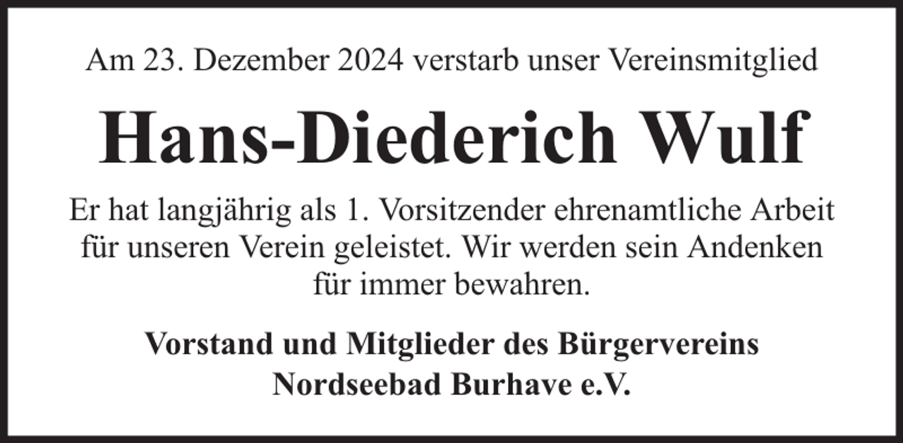 <p>Am 23. Dezember 2024 verstarb unser Vereinsmitglied</p><p>Hans-Diederich Wulf</p><p>Er hat langjährig als 1. Vorsitzender ehrenamtliche Arbeit<br />für unseren Verein geleistet. Wir werden sein Andenken<br />für immer bewahren.<br />Vorstand und Mitglieder des Bürgervereins<br />Nordseebad Burhave e.V.</p>