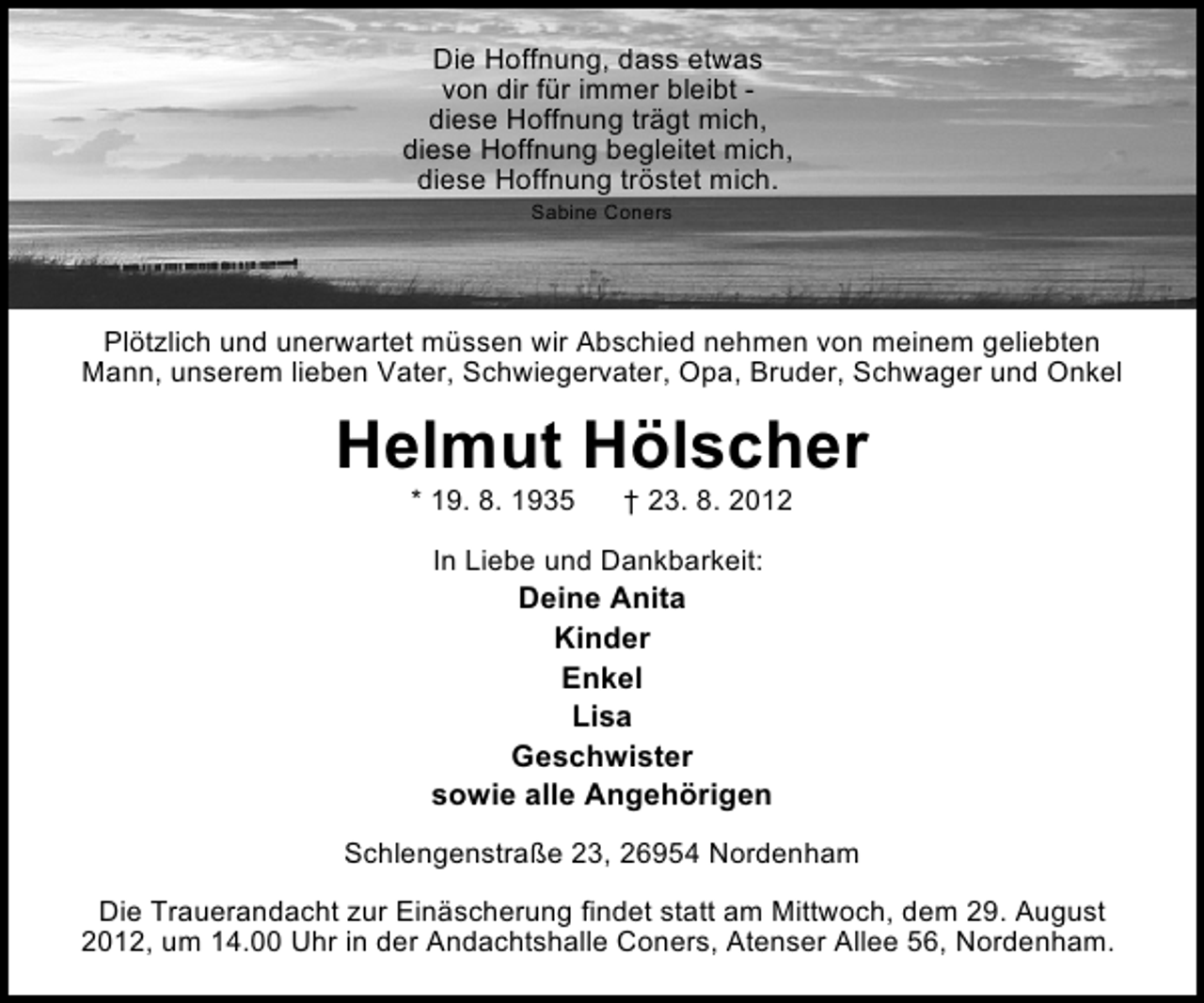 <p>Die Hoffnung, dass etwas<br />von dir für immer bleibt diese Hoffnung trägt mich,<br />diese Hoffnung begleitet mich,<br />diese Hoffnung tröstet mich.<br />Sabine Coners</p><p>Plötzlich und unerwartet müssen wir Abschied nehmen von meinem geliebten<br />Mann, unserem lieben Vater, Schwiegervater, Opa, Bruder, Schwager und Onkel</p><p>Helmut Hölscher<br />* 19. 8. 1935</p><p>† 23. 8. 2012</p><p>In Liebe und Dankbarkeit:</p><p>Deine Anita<br />Kinder<br />Enkel<br />Lisa<br />Geschwister<br />sowie alle Angehörigen<br />Schlengenstraße 23, 26954 Nordenham<br />Die Trauerandacht zur Einäscherung findet statt am Mittwoch, dem 29. August<br />2012, um 14.00 Uhr in der Andachtshalle Coners, Atenser Allee 56, Nordenham.</p>
