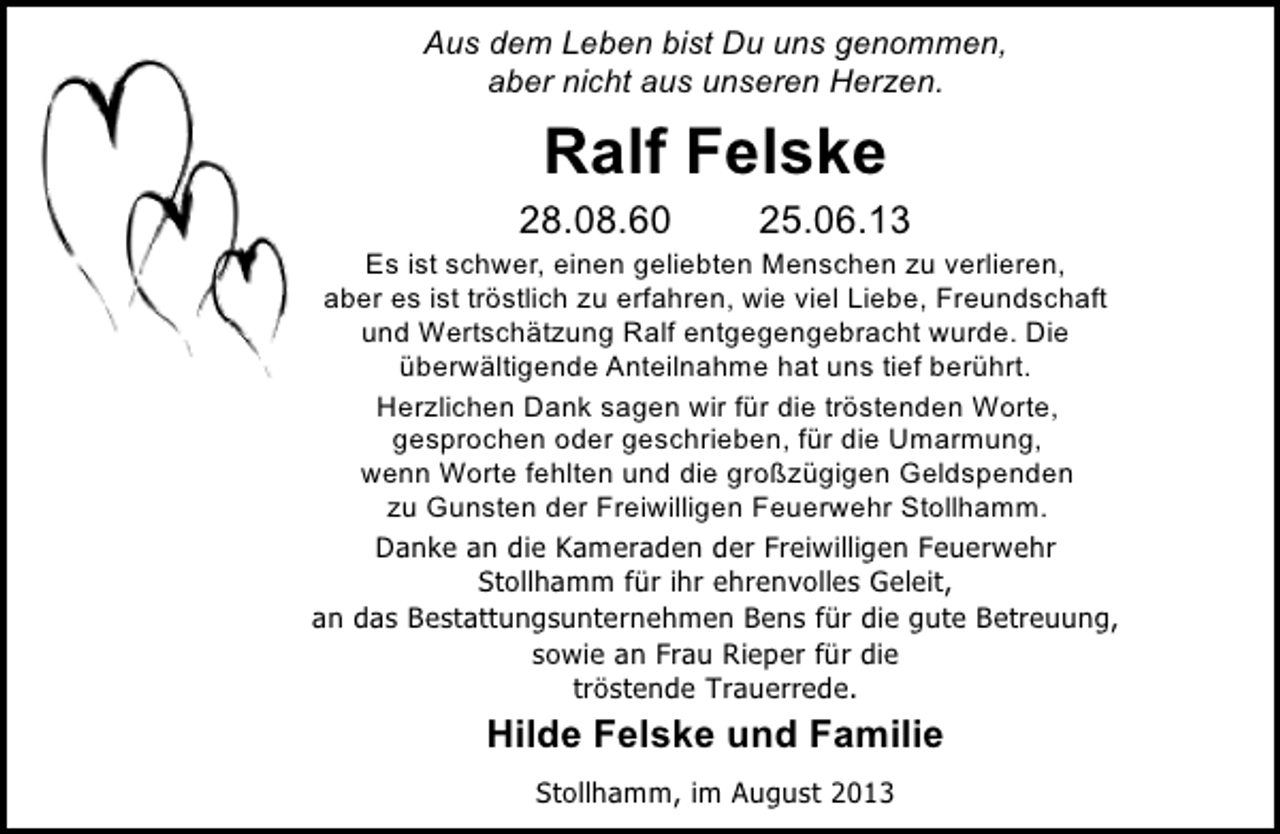 <p>Aus dem Leben bist Du uns genommen,<br />aber nicht aus unseren Herzen.</p><p>Ralf Felske</p><p>28.08.60</p><p>25.06.13</p><p>Es ist schwer, einen geliebten Menschen zu verlieren,<br />aber es ist tröstlich zu erfahren, wie viel Liebe, Freundschaft<br />und Wertschätzung Ralf entgegengebracht wurde. Die<br />überwältigende Anteilnahme hat uns tief berührt.<br />Herzlichen Dank sagen wir für die tröstenden Worte,<br />gesprochen oder geschrieben, für die Umarmung,<br />wenn Worte fehlten und die großzügigen Geldspenden<br />zu Gunsten der Freiwilligen Feuerwehr Stollhamm.<br />Danke an die Kameraden der Freiwilligen Feuerwehr<br />Stollhamm für ihr ehrenvolles Geleit,<br />an das Bestattungsunternehmen Bens für die gute Betreuung,<br />sowie an Frau Rieper für die<br />tröstende Trauerrede.</p><p>Hilde Felske und Familie<br />Stollhamm, im August 2013</p>