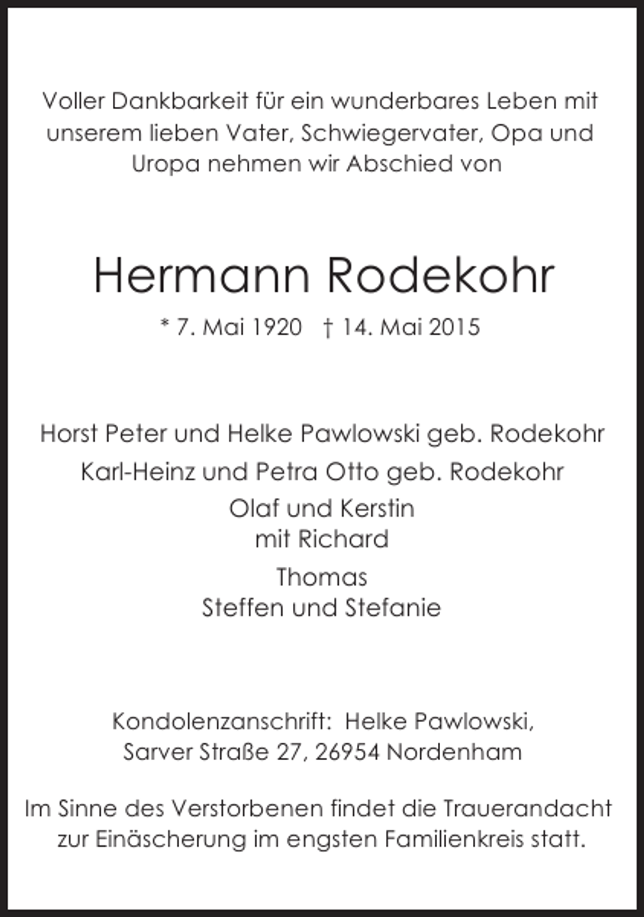 <p>Voller Dankbarkeit für ein wunderbares Leben mit<br />unserem lieben Vater, Schwiegervater, Opa und<br />Uropa nehmen wir Abschied von</p><p>Hermann Rodekohr<br />* 7. Mai 1920 † 14. Mai 2015</p><p>Horst Peter und Helke Pawlowski geb. Rodekohr<br />Karl-Heinz und Petra Otto geb. Rodekohr<br />Olaf und Kerstin<br />mit Richard<br />Thomas<br />Steffen und Stefanie</p><p>Kondolenzanschrift: Helke Pawlowski,<br />Sarver Straße 27, 26954 Nordenham<br />Im Sinne des Verstorbenen findet die Trauerandacht<br />zur Einäscherung im engsten Familienkreis statt.</p>