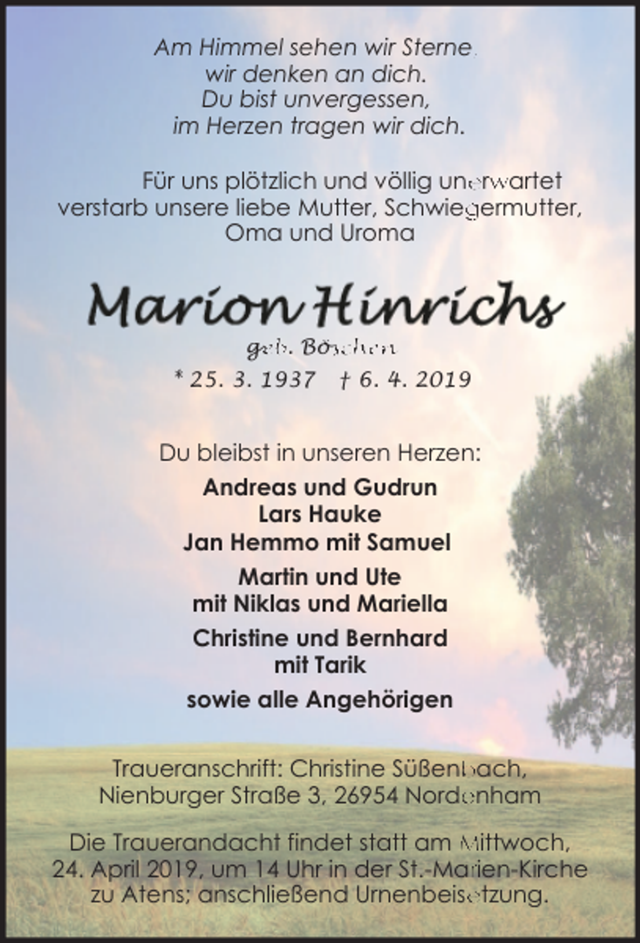 <p>Am Himmel sehen wir Sterne,,<br />wir denken an dich.<br />Du bist unvergessen,<br />im Herzen tragen wir dich.<br />Für uns plötzlich und völlig une<br />errw<br />wartet<br />germutter,<br />verstarb unsere liebe Mutter, Schwieg<br />Oma und Uroma</p><p>ge<br />g<br />eb. Bös<br />öschen<br />* 25. 3. 1937</p><p>† 6. 4. 2019</p><p>Du bleibst in unseren Herzen:<br />Andreas und Gudrun<br />Lars Hauke<br />Jan Hemmo mit Samuel<br />Martin und Ute<br />mit Niklas und Mariella<br />Christine und Bernhard<br />mit Tarik<br />sowie alle Angehörigen<br />Traueranschrift: Christine Süßenb<br />bach,<br />enham<br />Nienburger Straße 3, 26954 Norde<br />Die Trauerandacht findet statt am Mittwoch,<br />24. April 2019, um 14 Uhr in der St.-Marrien-Kirche<br />etzung.<br />zu Atens; anschließend Urnenbeise</p>