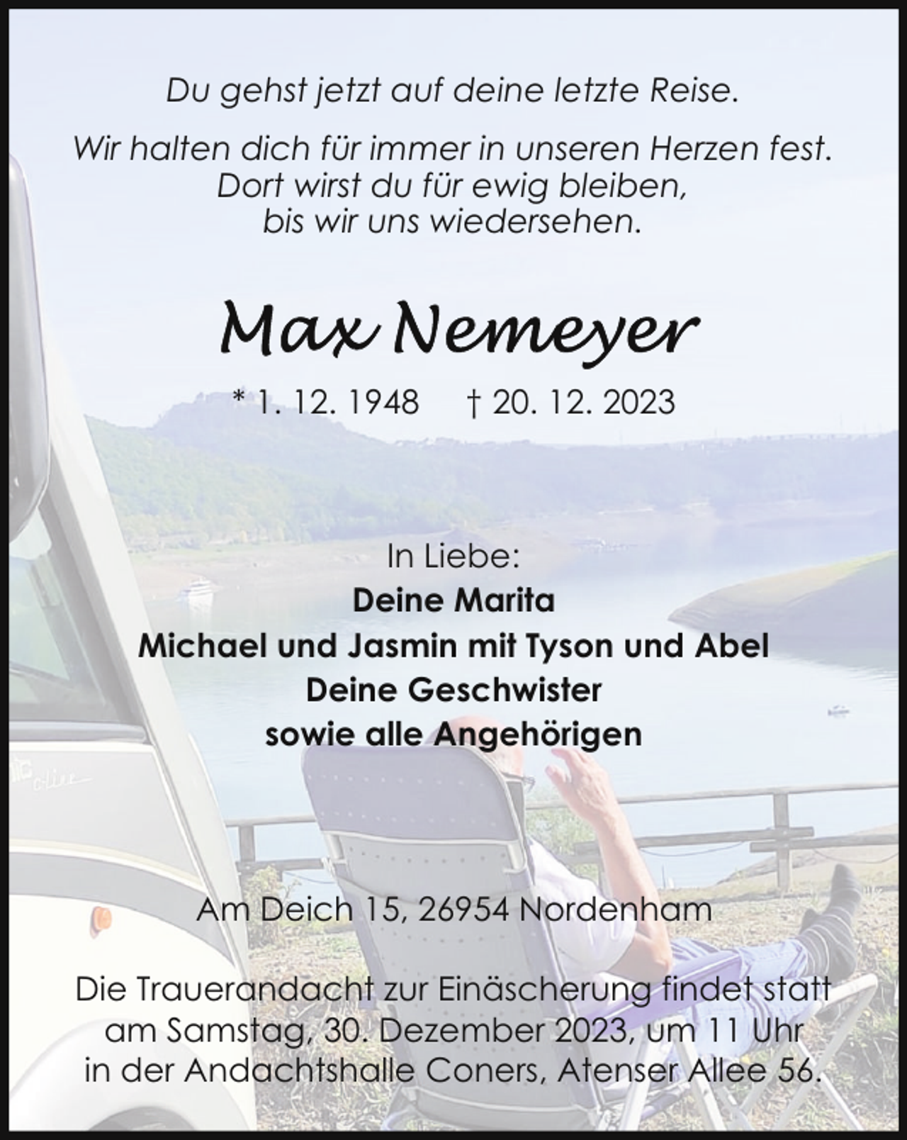 <p>Du gehst jetzt auf deine letzte Reise.<br />Wir halten dich für immer in unseren Herzen fest.<br />Dort wirst du für ewig bleiben,<br />bis wir uns wiedersehen.</p><p>* 1. 12. 1948</p><p>† 20. 12. 2023</p><p>In Liebe:<br />Deine Marita<br />Michael und Jasmin mit Tyson und Abel<br />Deine Geschwister<br />sowie alle Angehörigen</p><p>Am Deich 15, 26954 Nordenham<br />Die Trauerandacht zur Einäscherung findet statt<br />am Samstag, 30. Dezember 2023, um 11 Uhr<br />in der Andachtshalle Coners, Atenser Allee 56.</p>