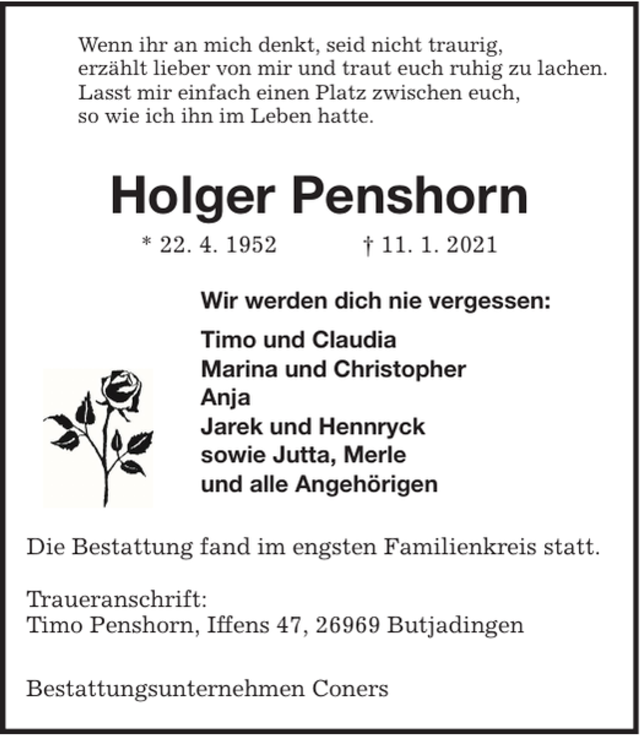 <p>Wenn ihr an mich denkt, seid nicht traurig,<br />erzählt lieber von mir und traut euch ruhig zu lachen.<br />Lasst mir einfach einen Platz zwischen euch,<br />so wie ich ihn im Leben hatte.</p>
<p>Holger Penshorn<br />* 22. 4. 1952</p>
<p>† 11. 1. 2021</p>
<p>Wir werden dich nie vergessen:<br />Timo und Claudia<br />Marina und Christopher<br />Anja<br />Jarek und Hennryck<br />sowie Jutta, Merle<br />und alle Angehörigen<br />Die Bestattung fand im engsten Familienkreis statt.<br />Traueranschrift:<br />Timo Penshorn, Iffens 47, 26969 Butjadingen<br />Bestattungsunternehmen Coners</p>