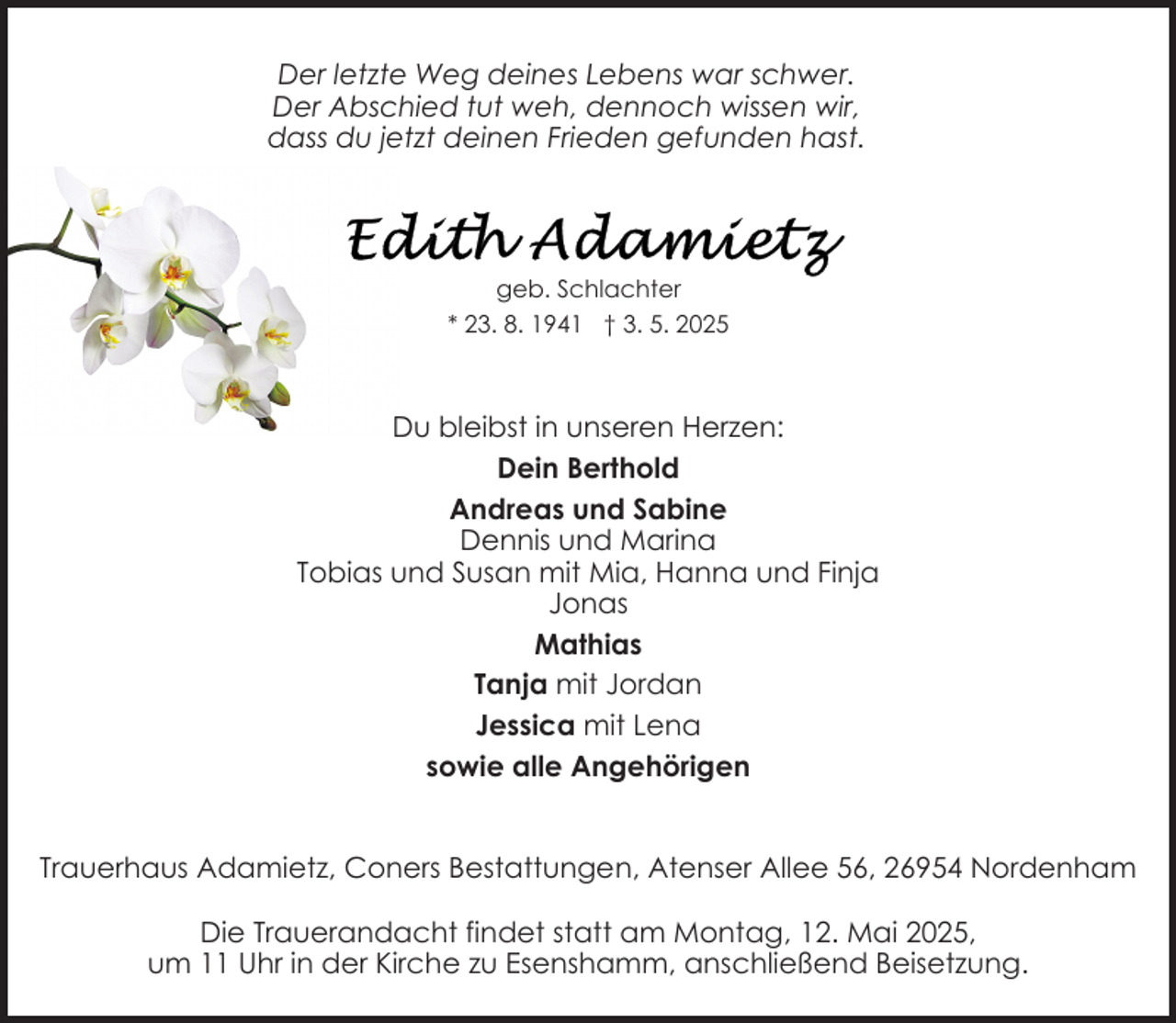 <p>Der letzte Weg deines Lebens war schwer.<br />Der Abschied tut weh, dennoch wissen wir,<br />dass du jetzt deinen Frieden gefunden hast.</p>
<p>geb. Schlachter<br />* 23. 8. 1941 † 3. 5. 2025</p>
<p>Du bleibst in unseren Herzen:<br />Dein Berthold<br />Andreas und Sabine<br />Dennis und Marina<br />Tobias und Susan mit Mia, Hanna und Finja<br />Jonas<br />Mathias<br />Tanja mit Jordan<br />Jessica mit Lena<br />sowie alle Angehörigen<br />Trauerhaus Adamietz, Coners Bestattungen, Atenser Allee 56, 26954 Nordenham<br />Die Trauerandacht findet statt am Montag, 12. Mai 2025,<br />um 11 Uhr in der Kirche zu Esenshamm, anschließend Beisetzung.</p>